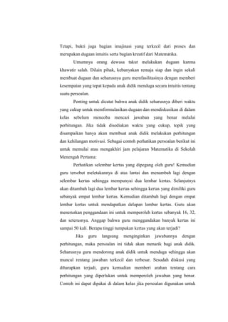 Tetapi, bukti juga bagian imajinasi yang terkecil dari proses dan
merupakan dugaan intuitis serta bagian kreatif dari Matematika.
Umumnya orang dewasa takut melakukan dugaan karena
khawatir salah. Dilain pihak, kebanyakan remaja siap dan ingin sekali
membuat dugaan dan seharusnya guru memfasilitasinya dengan memberi
kesempatan yang tepat kepada anak didik menduga secara intuitis tentang
suatu persoalan.
Penting untuk dicatat bahwa anak didik seharusnya diberi waktu
yang cukup untuk memformulasikan dugaan dan mendiskusikan di dalam
kelas sebelum mencoba mencari jawaban yang benar melalui
perhitungan. Jika tidak disediakan waktu yang cukup, topik yang
disampaikan hanya akan membuat anak didik melakukan perhitungan
dan kehilangan motivasi. Sebagai contoh perhatikan persoalan berikut ini
untuk memulai atau mengakhiri jam pelajaran Matematika di Sekolah
Menengah Pertama:
Perhatikan selembar kertas yang dipegang oleh guru! Kemudian
guru tersebut meletakannya di atas lantai dan menambah lagi dengan
selembar kertas sehingga mempunyai dua lembar kertas. Selanjutnya
akan ditambah lagi dua lembar kertas sehingga kertas yang dimiliki guru
sebanyak empat lembar kertas. Kemudian ditambah lagi dengan empat
lembar kertas untuk mendapatkan delapan lembar kertas. Guru akan
meneruskan penggandaan ini untuk memperoleh kertas sebanyak 16, 32,
dan seterusnya. Anggap bahwa guru menggandakan banyak kertas ini
sampai 50 kali. Berapa tinggi tumpukan kertas yang akan terjadi?
Jika guru langsung menginginkan jawabannya dengan
perhitungan, maka persoalan ini tidak akan menarik bagi anak didik.
Seharusnya guru mendorong anak didik untuk menduga sehingga akan
muncul rentang jawaban terkecil dan terbesar. Sesudah diskusi yang
diharapkan terjadi, guru kemudian memberi arahan tentang cara
perhitungan yang diperlukan untuk memperoleh jawaban yang benar.
Contoh ini dapat dipakai di dalam kelas jika persoalan digunakan untuk
 