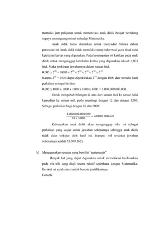 memulai jam pelajaran untuk memotivasi anak didik belajar berhitung
supaya merangsang minat terhadap Matematika.
Anak didik harus diarahkan untuk menyadari bahwa dalam
persoalan ini Anak didik tidak memiliki cukup informasi yaitu tidak tahu
ketebalan kertas yang digunakan. Pada kesempatan ini katakan pada anak
didik untuk menganggap ketebalan kertas yang digunakan adalah 0,003
inci. Maka perkiraan jawabannya dalam satuan inci.
0,003 x 250
= 0,003 x 210
x 210
x 210
x 210
x 210
Karena 210
= 1024 dapat diperkirakan 210
dengan 1000 dan menulis hasil
perkalian sebagai berikut:
0,003 x 1000 x 1000 x 1000 x 1000 x 1000 = 3.000.000.000.000
Untuk mengubah bilangan di atas dari satuan inci ke satuan kaki
kemudian ke satuan mil, perlu membagi dengan 12 dan dengan 5280.
Sebagai perkiraan bagi dengan 10 dan 5000:
Kebanyakan anak didik akan menganggap nilai ini sebagai
perkiraan yang wajar untuk jawaban sebenarnya sehingga anak didik
tidak akan terkejut oleh hasil ini. (sampai mil terdekat jawaban
sebenarnya adalah 53.309.562).
b) Menggunakan sesuatu yang bersifat “matemagis”
Banyak hal yang dapat digunakan untuk memotivasi berdasarkan
pada trik-trik yang diuji secara relatif sederhana dengan Matematika.
Berikut ini salah satu contoh beserta justifikasinya:
Contoh:
 
