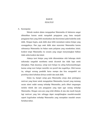 BAB III
PENUTUP
A. Kesimpulan
Metode modern dalam mengajarkan Matematika di Indonesia sangat
dibutuhkan karena untuk mengubah pengajaran yang lama menjadi
pengajaran baru yang lebih menekankan dan berorientasi pada keaktifan anak
didik. Dengan begitu, anak didik akan lebih memahami makna belajar yang
sesungguhnya. Dan juga anak didik akan mencintai Matematika karena
sebenarnya Matematika itu bukan suatu pelajaran yang menakutkan, kekal,
konkret tetapi Matematika itu sesuatu yang sangat menyenangkan bahkan
tidak selalu konkret dan kekal.
Adanya teori belajar yang telah dikemukakan oleh beberapa tokoh
terkemuka sangatlah membantu untuk dicontoh dan tidak lupa untuk
diterapkan. Pada dasarnya, setiap teori belajar itu saling berkesinambungan
karena setiap teori belajar memiliki sisi positif dan negatifnya. Oleh karena
itu, sebagai seorang pendidik harus mampu dan bisa mengambil sisi
positifnya demi kebaikan dirinya sendiri dan anak didik.
Selain itu, hampir setiap guru Matematika setuju akan pentingnya
motivasi yang benar untuk mengajarkan Matematika, kecuali yang memang
secara alami sudah senang terhadap Matematika, perlu diberi rangsangan
melalui teknik dan cara pengajaran yang tepat agar senang terhadap
Matematika. Dengan cara-cara yang telah dibahas di atas dan masih banyak
lagi motivasi yang lain sehingga dapat menghilangkan masalah-masalah
seperti kegelisahan terhadap Matematika yang merupakan masalah umum
bertahun-tahun.
 