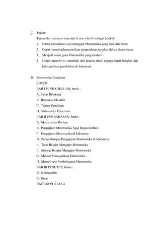 C. Tujuan
Tujuan dari rumusan masalah di atas adalah sebagai berikut:
1. Untuk memahami seni mengajar Matematika yang baik dan benar
2. Dapat mengimplementasikan pengetahuan tersebut dalam dunia nyata
3. Menjadi sosok guru Matematika yang modern
4. Untuk memotivasi pendidik dan peserta didik supaya dapat bangkit dari
keterpurukan pendidikan di Indonesia
D. Sistematika Penulisan
COVER
BAB I PENDAHULUAN, berisi :
A. Latar Belakang
B. Rumusan Masalah
C. Tujuan Penulisan
D. Sistematika Penulisan
BAB II PEMBAHASAN, berisi :
A. Matematika Modern
B. Pengajaran Matematika Agar Dapat Berhasil
C. Pengajaran Matematika di Indonesia
D. Perkembangan Pengajaran Matematika di Indonesia
E. Teori Belajar Mengajar Matematika
F. Strategi Belajar Mengajar Matematika
G. Metode Mengajarkan Matematika
H. Memotivasi Pembelajaran Matematika
BAB III PENUTUP, berisi :
A. Kesimpulan
B. Saran
DAFTAR PUSTAKA
 