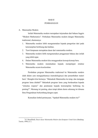 BAB II
PEMBAHASAN
A. Matematika Modern
Istilah Matematika modern merupakan terjemahan dari bahasa Inggris
“Modern Mathematics”. Perbedaan Matematika modern dengan Matematika
tradisional, diantaranya:
1. Matematika modern lebih mengutamakan kepada pengertian dari pada
keterampilan berhitung dan hafalan.
2. Teori himpunan merupakan dasar dari matematika modern.
3. Matematika modern lebih mengutamakan penggunaan bahasa dan istilah
yang lebih tepat.
4. Dalam Matematika modern kita menggunakan konsep-konsep baru.
5. Matematika modern menekankan kepada mempelajari struktur
Matematika secara keseluruhan.
Perubahan program Matematika tradisional ke Matematika modern
ialah dalam cara mengajarkannya (metodologinya) dan penambahan materi
baru1
. Mungkin kita bertanya: “Bukankah Matematika itu tetap, dan mengapa
program lama diubah?” Bukankah program lama yang berdasarkan kepada
“stimulus respons” dan penekanan kepada keterampilan berhitung itu
penting?”. Memang ini penting, akan tetapi dalam dunia sekarang ini dimana
Ilmu Pengetahuan berkembang dengan cepat.
Kemudian timbul pertanyaan, “Apakah Matematika modern itu?”
1
E.T Ruseffendi, Dasar-dasar Matematika Modern dan Komputer Untuk Guru (Bandung:
Tarsito, 1989), h. 2.
 