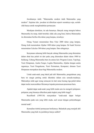 Jawabannya ialah: “Matematika modern ialah Matematika yang
modern”. Sepintas lalu jawaban ini diberikan seperti seenaknya saja, seolah-
olah hanya untuk menghindarkan pertanyaan.
Meskipun demikian, ini ada benarnya. Banyak orang mengira bahwa
Matematika itu tetap, tidah berubah, tidak ada yang baru; bahwa Matematika
itu ditemukan beribu-ribu tahun yang lampau, misalnya:
Orang Yunani menemukan Ilmu Ukur 2000 tahun yang lampau.
Orang Arab menemukan Aljabar 1400 tahun yang lampau. Sir Isaak Newton
menemukan Calculus 300 tahun yang lampau. Dan sebagainya.
Kenyataan sekarang lebih banyak cabang Matematika yang ditemukan
dalam abad dua puluh ini dari pada yang ditemukan dalam tahun 1900 ke
belakang. Cabang Matematika baru itu antara lain: Program Linear, Topologi,
Teori Himpunan, Analia Fungsi, Logika Matematika, Aljabar dengan aneka
ragamnya, Teori Pengukuran, Teori Permainan, Komputer; dimana Teori
Himpunan merupakan dasar bagi Matematika modern.
Untuk anak-anak yang bakal jadi ahli Matematika, pengetahuan yang
baru ini sangat penting untuk diketahui dalam usia semuda-mudanya.
Maksudnya ialah agar orang semacam ini dari umur kurang tiga puluh tahun
dapat mulai mencurahkan fikirannya kepada penemuan-penemuan baru.
Apakah dapat anak-anak yang lebih muda usia itu mengerti pelajaran-
pelajaran yang biasanya diberikan pada tingkat yang lebih tinggi?.
Ruseffendi (1993:36) menyatakan “anak-anak dapat belajar
Matematika pada usia yang lebih muda, asal sesuai dengan perkembangan
mental anak”.
Kemudian timbul pertanyaan berikutnya. Bukankah yang menjadi ahli
Matematika yang baik itu jumlahnya hanya sedikit?
 