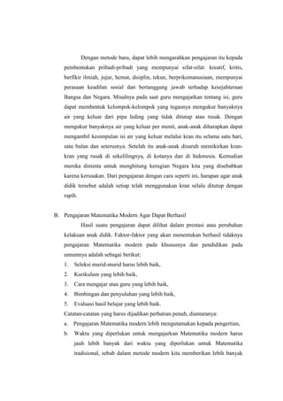 Dengan metode baru, dapat lebih mengarahkan pengajaran itu kepada
pembentukan pribadi-pribadi yang mempunyai sifat-sifat: kreatif, kritis,
berfikir ilmiah, jujur, hemat, disiplin, tekun, berprikemanusiaan, mempunyai
perasaan keadilan sosial dan bertanggung jawab terhadap kesejahteraan
Bangsa dan Negara. Misalnya pada saat guru mengajarkan tentang isi, guru
dapat membentuk kelompok-kelompok yang tugasnya mengukur banyaknya
air yang keluar dari pipa leding yang tidak ditutup atau rusak. Dengan
mengukur banyaknya air yang keluar per menit, anak-anak diharapkan dapat
mengambil kesimpulan isi air yang keluar melalui kran itu selama satu hari,
satu bulan dan seterusnya. Setelah itu anak-anak disuruh memikirkan kran-
kran yang rusak di sekelilingnya, di kotanya dan di Indonesia. Kemudian
mereka diminta untuk menghitung kerugian Negara kita yang disebabkan
karena kerusakan. Dari pengajaran dengan cara seperti ini, harapan agar anak
didik tersebut adalah setiap telah menggunakan kran selalu ditutup dengan
rapih.
B. Pengajaran Matematika Modern Agar Dapat Berhasil
Hasil suatu pengajaran dapat dilihat dalam prestasi atau perubahan
kelakuan anak didik. Faktor-faktor yang akan menentukan berhasil tidaknya
pengajaran Matematika modern pada khususnya dan pendidikan pada
umumnya adalah sebagai berikut:
1. Seleksi murid-murid harus lebih baik,
2. Kurikulum yang lebih baik,
3. Cara mengajar atau guru yang lebih baik,
4. Bimbingan dan penyuluhan yang lebih baik,
5. Evaluasi hasil belajar yang lebih baik.
Catatan-catatan yang harus dijadikan perhatian penuh, diantaranya:
a. Pengajaran Matematika modern lebih mengutamakan kepada pengertian,
b. Waktu yang diperlukan untuk mengajarkan Matematika modern harus
jauh lebih banyak dari waktu yang diperlukan untuk Matematika
tradisional, sebab dalam metode modern kita memberikan lebih banyak
 