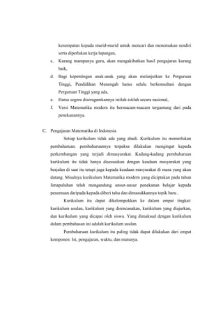 kesempatan kepada murid-murid untuk mencari dan menemukan sendiri
serta diperlukan kerja lapangan,
c. Kurang mampunya guru, akan mengakibatkan hasil pengajaran kurang
baik,
d. Bagi kepentingan anak-anak yang akan melanjutkan ke Perguruan
Tinggi, Pendidikan Menengah harus selalu berkonsultasi dengan
Perguruan Tinggi yang ada,
e. Harus segera diseragamkannya istilah-istilah secara nasional,
f. Versi Matematika modern itu bermacam-macam tergantung dari pada
penekanannya.
C. Pengajaran Matematika di Indonesia
Setiap kurikulum tidak ada yang abadi. Kurikulum itu memerlukan
pembaharuan. pembaharuannya terpaksa dilakukan mengingat kepada
perkembangan yang terjadi dimasyarakat. Kadang-kadang pembaharuan
kurikulum itu tidak hanya disesuaikan dengan keadaan masyarakat yang
berjalan di saat itu tetapi juga kepada keadaan masyarakat di masa yang akan
datang. Misalnya kurikulum Matematika modern yang diciptakan pada tahun
limapuluhan telah mengandung unsur-unsur penekanan belajar kepada
penemuan daripada kepada diberi tahu dan dimasukkannya topik baru .
Kurikulum itu dapat dikelompokkan ke dalam empat tingkat:
kurikulum usulan, kurikulum yang direncanakan, kurikulum yang diajarkan,
dan kurikulum yang dicapai oleh siswa. Yang dimaksud dengan kurikulum
dalam pembahasan ini adalah kurikulum usulan.
Pembaharuan kurikulum itu paling tidak dapat dilakukan dari empat
komponen: Isi, pengajaran, waktu, dan mutunya.
 