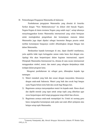 D. Perkembangan Pengajaran Matematika di Indonesia
Pembaharuan pengajaran Matematika yang dimulai di Amerika
Serikat dengan “New Mathematicsnya” itu diikuti oleh banyak Negara.
Negara-Negara di dunia terutama Negara yang sudah maju3
, setiap tahunnya
menyelenggarakan kontes Matematika internasional yang selain bertujuan
untuk meningkatkan pengetahuan dan kemampuan manusia dalam
Matematika juga dapat dipakai sebagai barometer Bangsa peserta untuk
melihat kemampuan bangsanya sendiri dibandingkan dengan Bangsa lain
dalam Matematika.
Berdasarkan kepada keterangan di atas, dapat diambil manfaatnya,
yaitu apabila tidak ingin ketinggalan zaman maka harus ikut dengan arus.
Apalagi bila akan berpartisipasi dalam kegiatan internasional, seperti
Olimpiade Matematika Internasional itu, dimana di sana secara internasional
menggunakan simbol, notasi, dan materi yang sebagian daripadanya tidak
terdapat dalam program lama.
Mengenai pembaharuan ini sebagai guru, diharapkan kepada tiga
tantangan:
1) Materi manakah yang baik dan sesuai dengan masyarakat, khususnya
dengan anak-anak Indonesia. Materi yang baik dan cocok bagi bangsa
suatu Negara belum tentu baik dan cocok bagi Bangsa lain.
2) Bagaimana caranya menyampaikan materi itu kepada anak. Harus dicari
dan dipilih metode yang tepat untuk setiap topik yang diberikan agar
siswa berpartisipasi aktif tetapi pengajaran tetap efektif dan efesien.
3) Bagaimana caranya anak-anak mempelajari itu. Untuk ini seorang guru
harus mengetahui kemampuan anak pada saat anak diberi pelajaran atau
belajar setiap topik Matematika.
3
Lisnawaty Simanjuntak, dkk, Metode Mengajar Matematika (Jakarta: PT Rineka Cipta,
1993), h. 16.
 