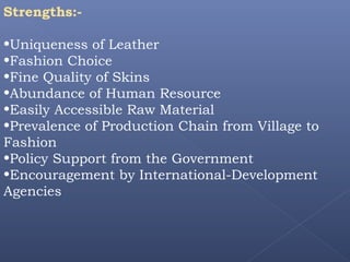 Strengths:-
•Uniqueness of Leather
•Fashion Choice
•Fine Quality of Skins
•Abundance of Human Resource
•Easily Accessible Raw Material
•Prevalence of Production Chain from Village to
Fashion
•Policy Support from the Government
•Encouragement by International-Development
Agencies
 