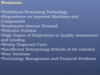 Weakness:-
•Traditional Processing Technology
•Dependence on Imported Machines and
Components
•Inadequate Internal Demand
•Pollution Problem
•High Degree of Subjectivity in Quality Assessment
and Grading
•Widely Dispersed Units
•Insufficient Enterprising Attitude of the Industry
•Poor Database
•Technology Management and Financial Problems
 