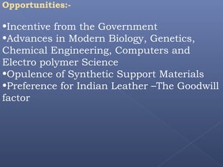 Opportunities:-
•Incentive from the Government
•Advances in Modern Biology, Genetics,
Chemical Engineering, Computers and
Electro polymer Science
•Opulence of Synthetic Support Materials
•Preference for Indian Leather –The Goodwill
factor
 