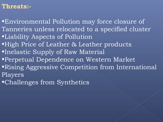 Threats:-
•Environmental Pollution may force closure of
Tanneries unless relocated to a specified cluster
•Liability Aspects of Pollution
•High Price of Leather & Leather products
•Inelastic Supply of Raw Material
•Perpetual Dependence on Western Market
•Rising Aggressive Competition from International
Players
•Challenges from Synthetics
 