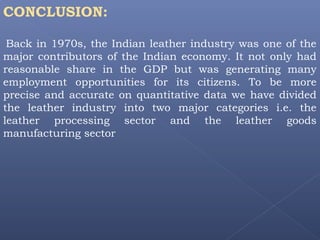 CONCLUSION:
Back in 1970s, the Indian leather industry was one of the
major contributors of the Indian economy. It not only had
reasonable share in the GDP but was generating many
employment opportunities for its citizens. To be more
precise and accurate on quantitative data we have divided
the leather industry into two major categories i.e. the
leather processing sector and the leather goods
manufacturing sector
 