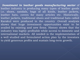 Investment in leather goods manufacturing sector of
leather industry is producing many types of leather goods
i.e. shoes, sandals, bags of all kinds, leather jackets,
leather hats, covers for many articles etc. Historically,
leather jackets, traditional shoes and traditional hats called
Karakul were produced in the country .Overall analysis
shows that huge investment opportunities exist to be
availed by existing and new firms. History shows that the
industry was highly profitable while access to domestic and
international markets. All needed is the implementation of
a well studied and formulated action plan by the investors
to yield generous profits and sustain long-term growth.
 
