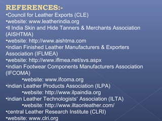 REFERENCES:-
•Council for Leather Exports (CLE)
•website: www.leatherindia.org
•ll India Skin and Hide Tanners & Merchants Association
(AISHTMA)
•website: http://www.aishtma.com
•indian Finished Leather Manufacturers & Exporters
Association (IFLMEA)
•website: http://www.iflmea.net/svs.aspx
•indian Footwear Components Manufacturers Association
(IFCOMA)
•website: www.ifcoma.org
•indian Leather Products Association (ILPA)
•website: http://www.ilpaindia.org
•indian Leather Technologists’ Association (ILTA)
•website: http://www.iltaonleather.com/
•central Leather Research Institute (CLRI)
•website: www.clri.org
 