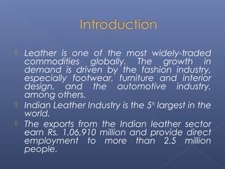  Leather is one of the most widely-traded
commodities globally. The growth in
demand is driven by the fashion industry,
especially footwear, furniture and interior
design, and the automotive industry,
among others.
 Indian Leather Industry is the 5th
largest in the
world.
 The exports from the Indian leather sector
earn Rs. 1,06,910 million and provide direct
employment to more than 2.5 million
people.
 