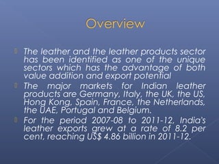  The leather and the leather products sector
has been identified as one of the unique
sectors which has the advantage of both
value addition and export potential
 The major markets for Indian leather
products are Germany, Italy, the UK, the US,
Hong Kong, Spain, France, the Netherlands,
the UAE, Portugal and Belgium.
 For the period 2007-08 to 2011-12, India's
leather exports grew at a rate of 8.2 per
cent, reaching US$ 4.86 billion in 2011-12.
 