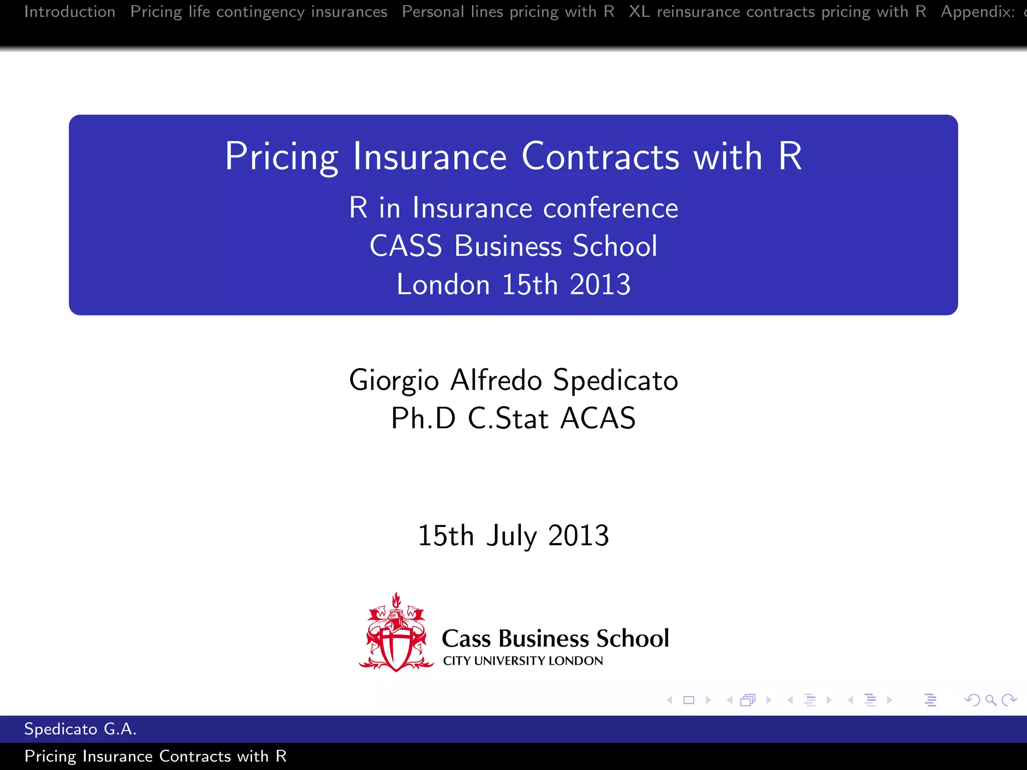 Introduction Pricing life contingency insurances Personal lines pricing with R XL reinsurance contracts pricing with R Appendix: c
Pricing Insurance Contracts with R
R in Insurance conference
CASS Business School
London 15th 2013
Giorgio Alfredo Spedicato
Ph.D C.Stat ACAS
15th July 2013
Spedicato G.A.
Pricing Insurance Contracts with R
 