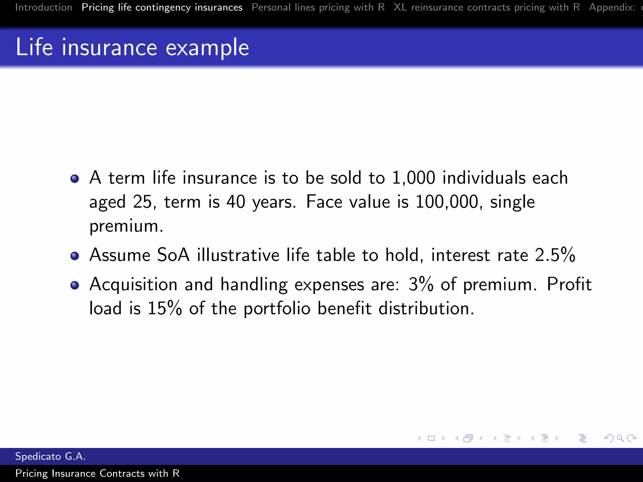 Introduction Pricing life contingency insurances Personal lines pricing with R XL reinsurance contracts pricing with R Appendix: c
Life insurance example
A term life insurance is to be sold to 1,000 individuals each
aged 25, term is 40 years. Face value is 100,000, single
premium.
Assume SoA illustrative life table to hold, interest rate 2.5%
Acquisition and handling expenses are: 3% of premium. Proﬁt
load is 15% of the portfolio beneﬁt distribution.
Spedicato G.A.
Pricing Insurance Contracts with R
 