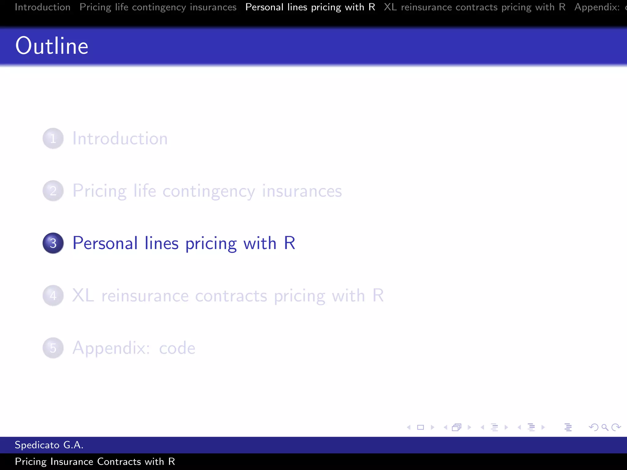 Introduction Pricing life contingency insurances Personal lines pricing with R XL reinsurance contracts pricing with R Appendix: c
Outline
1 Introduction
2 Pricing life contingency insurances
3 Personal lines pricing with R
4 XL reinsurance contracts pricing with R
5 Appendix: code
Spedicato G.A.
Pricing Insurance Contracts with R
 