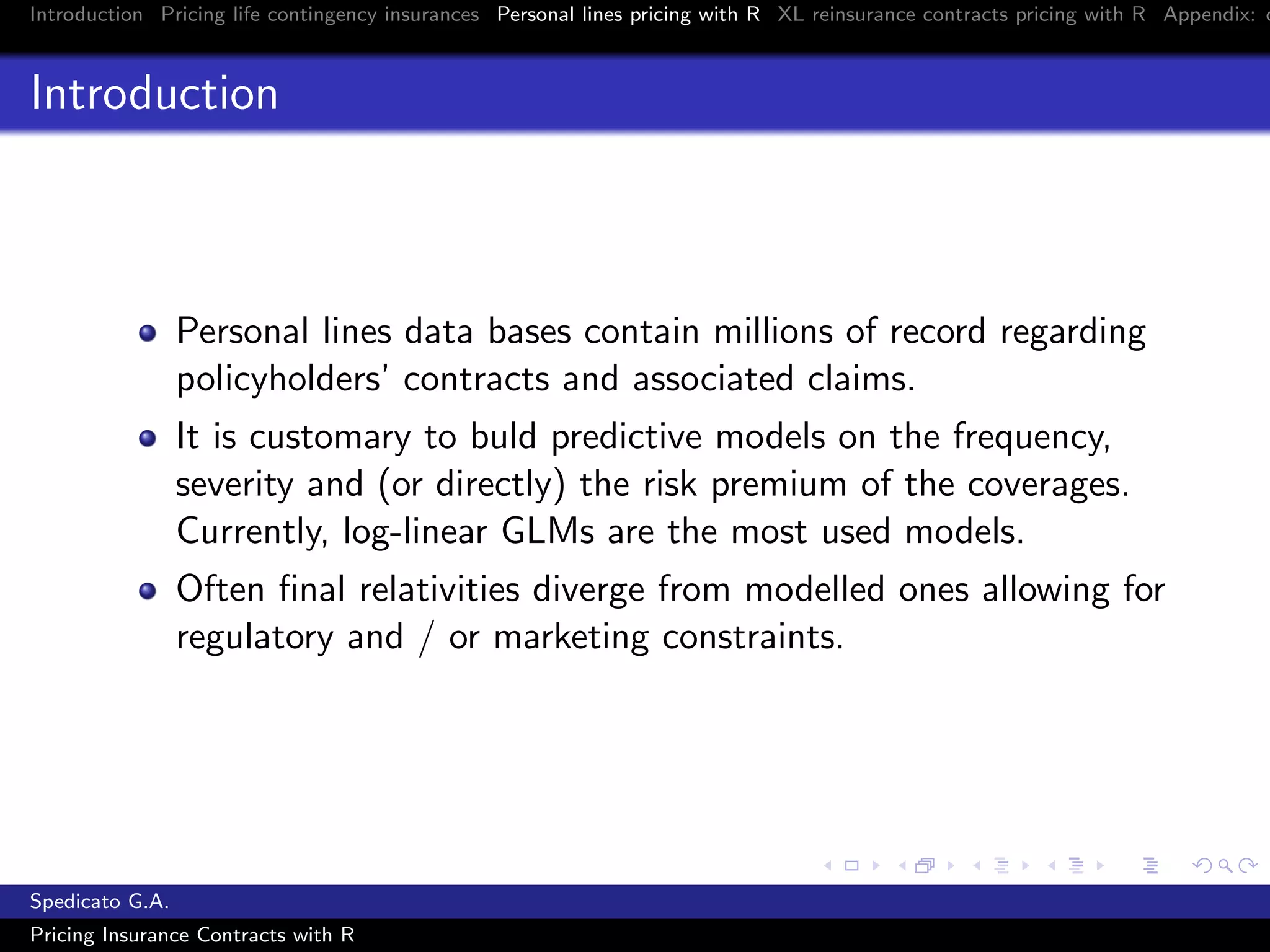 Introduction Pricing life contingency insurances Personal lines pricing with R XL reinsurance contracts pricing with R Appendix: c
Introduction
Personal lines data bases contain millions of record regarding
policyholders’ contracts and associated claims.
It is customary to buld predictive models on the frequency,
severity and (or directly) the risk premium of the coverages.
Currently, log-linear GLMs are the most used models.
Often ﬁnal relativities diverge from modelled ones allowing for
regulatory and / or marketing constraints.
Spedicato G.A.
Pricing Insurance Contracts with R
 