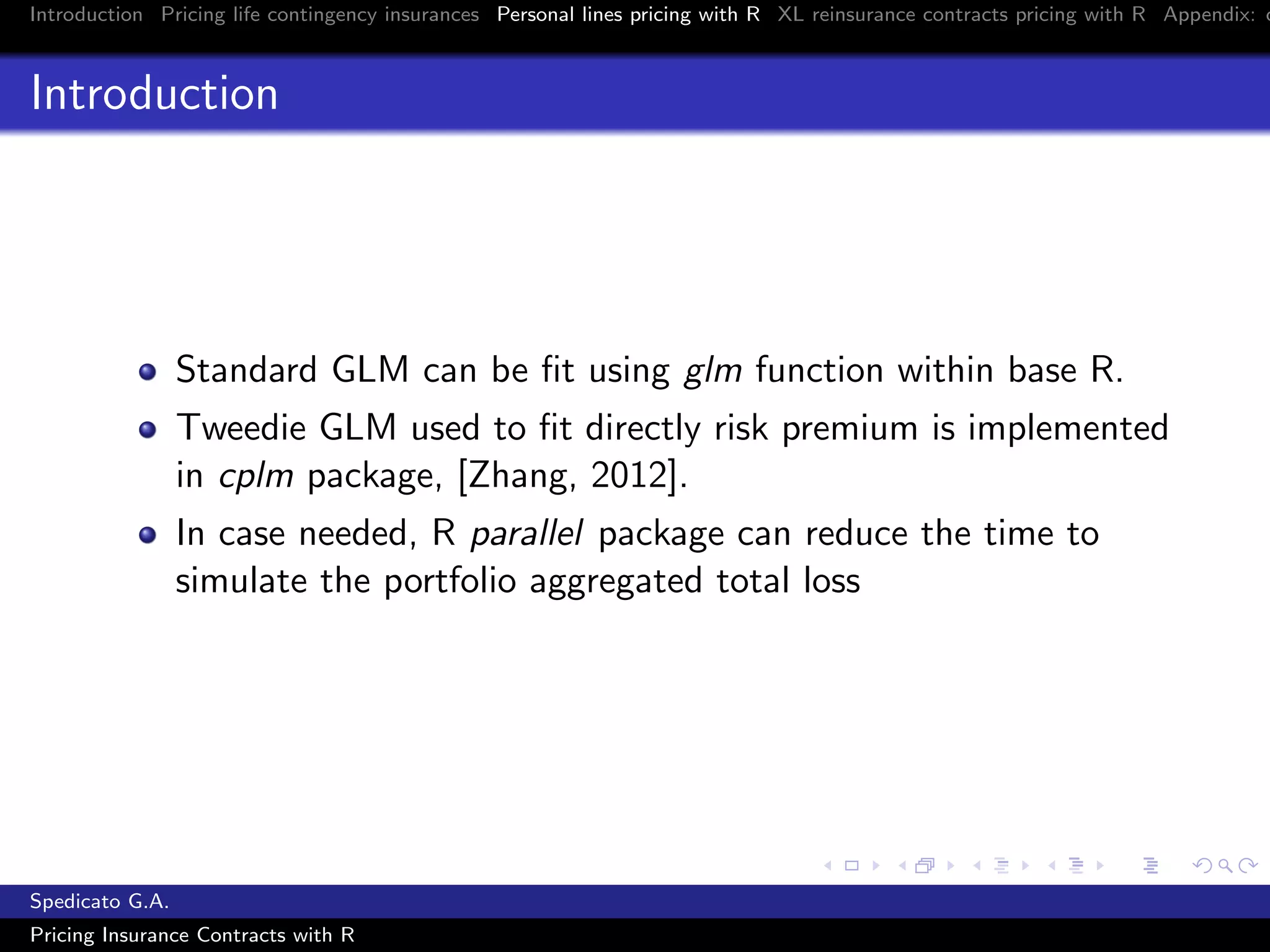 Introduction Pricing life contingency insurances Personal lines pricing with R XL reinsurance contracts pricing with R Appendix: c
Introduction
Standard GLM can be ﬁt using glm function within base R.
Tweedie GLM used to ﬁt directly risk premium is implemented
in cplm package, [Zhang, 2012].
In case needed, R parallel package can reduce the time to
simulate the portfolio aggregated total loss
Spedicato G.A.
Pricing Insurance Contracts with R
 