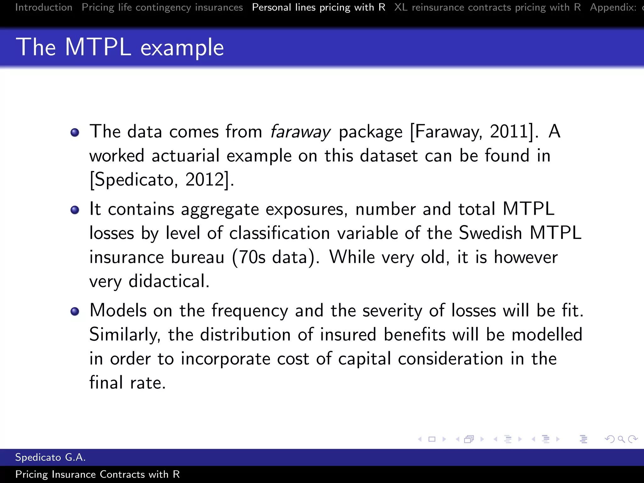 Introduction Pricing life contingency insurances Personal lines pricing with R XL reinsurance contracts pricing with R Appendix: c
The MTPL example
The data comes from faraway package [Faraway, 2011]. A
worked actuarial example on this dataset can be found in
[Spedicato, 2012].
It contains aggregate exposures, number and total MTPL
losses by level of classiﬁcation variable of the Swedish MTPL
insurance bureau (70s data). While very old, it is however
very didactical.
Models on the frequency and the severity of losses will be ﬁt.
Similarly, the distribution of insured beneﬁts will be modelled
in order to incorporate cost of capital consideration in the
ﬁnal rate.
Spedicato G.A.
Pricing Insurance Contracts with R
 