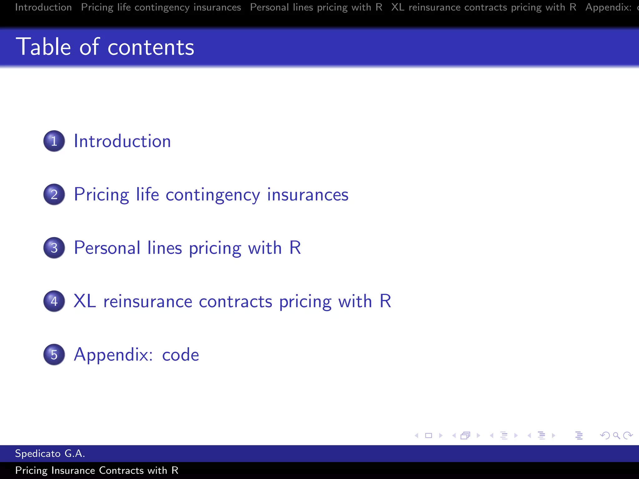 Introduction Pricing life contingency insurances Personal lines pricing with R XL reinsurance contracts pricing with R Appendix: c
Table of contents
1 Introduction
2 Pricing life contingency insurances
3 Personal lines pricing with R
4 XL reinsurance contracts pricing with R
5 Appendix: code
Spedicato G.A.
Pricing Insurance Contracts with R
 