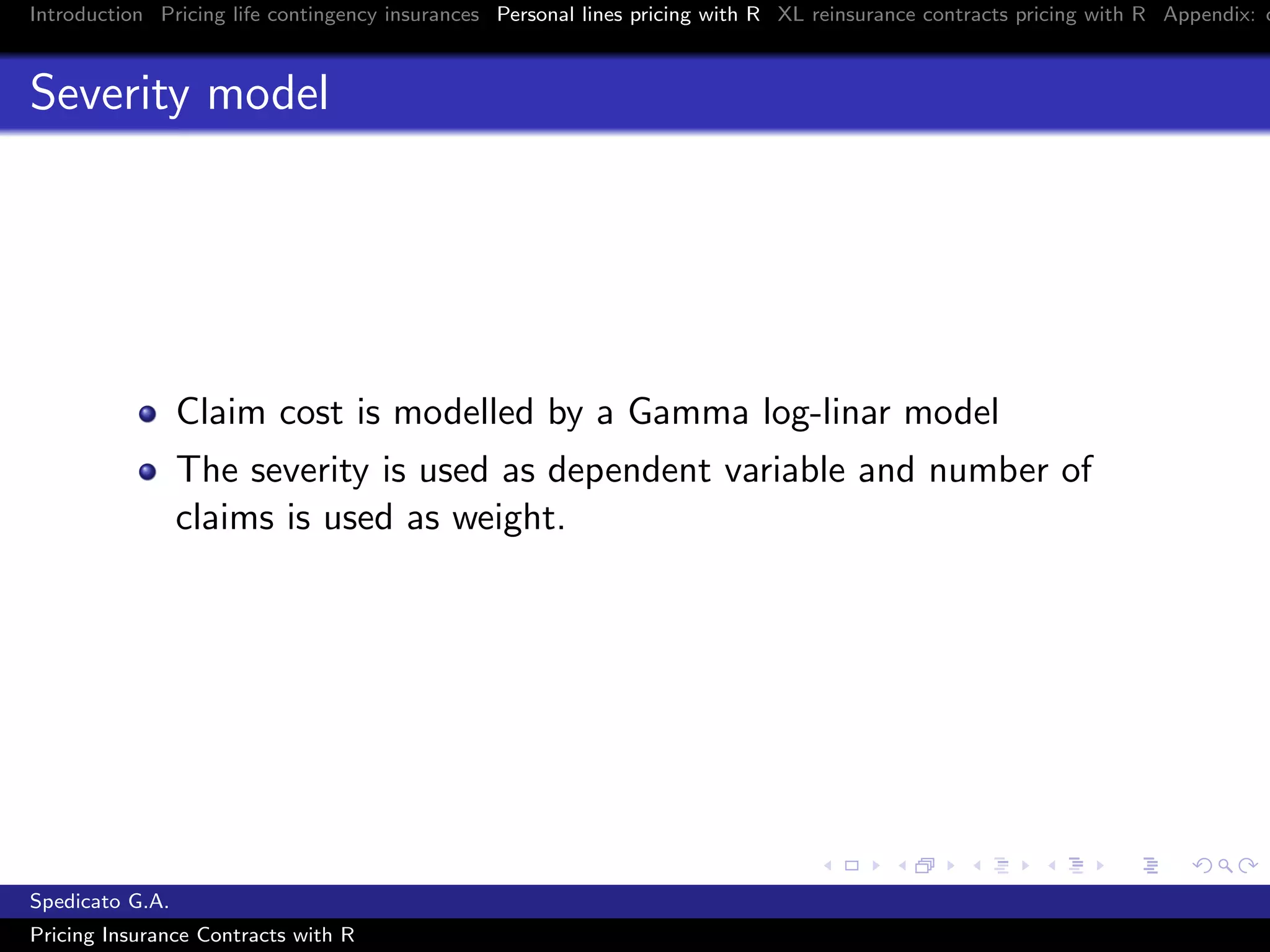 Introduction Pricing life contingency insurances Personal lines pricing with R XL reinsurance contracts pricing with R Appendix: c
Severity model
Claim cost is modelled by a Gamma log-linar model
The severity is used as dependent variable and number of
claims is used as weight.
Spedicato G.A.
Pricing Insurance Contracts with R
 