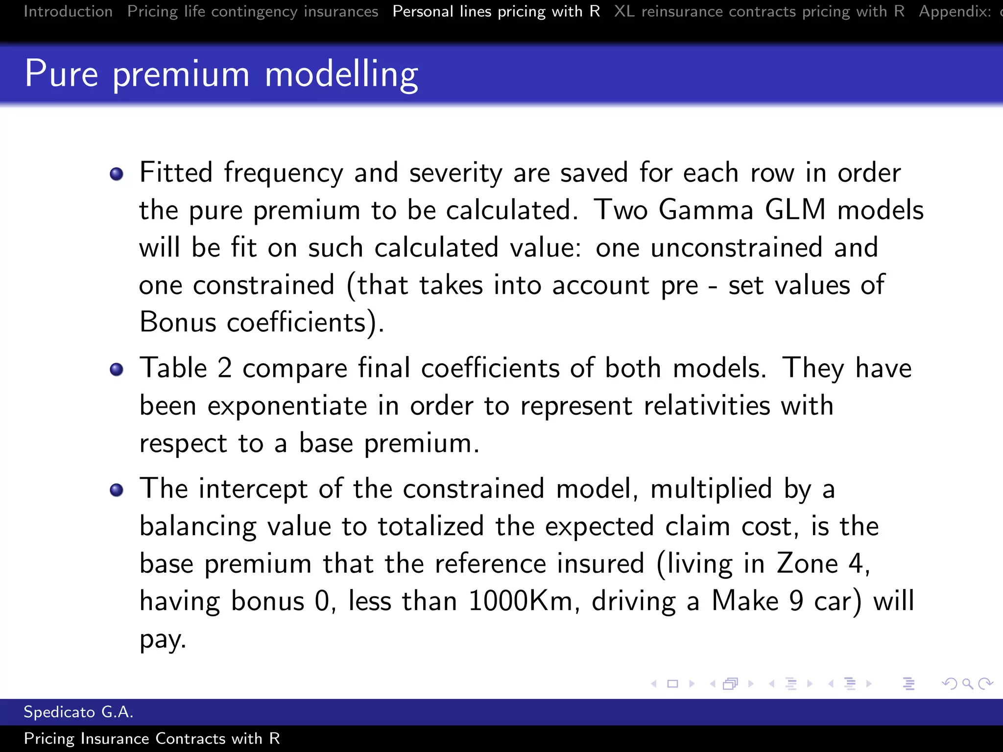 Introduction Pricing life contingency insurances Personal lines pricing with R XL reinsurance contracts pricing with R Appendix: c
Pure premium modelling
Fitted frequency and severity are saved for each row in order
the pure premium to be calculated. Two Gamma GLM models
will be ﬁt on such calculated value: one unconstrained and
one constrained (that takes into account pre - set values of
Bonus coeﬃcients).
Table 2 compare ﬁnal coeﬃcients of both models. They have
been exponentiate in order to represent relativities with
respect to a base premium.
The intercept of the constrained model, multiplied by a
balancing value to totalized the expected claim cost, is the
base premium that the reference insured (living in Zone 4,
having bonus 0, less than 1000Km, driving a Make 9 car) will
pay.
Spedicato G.A.
Pricing Insurance Contracts with R
 