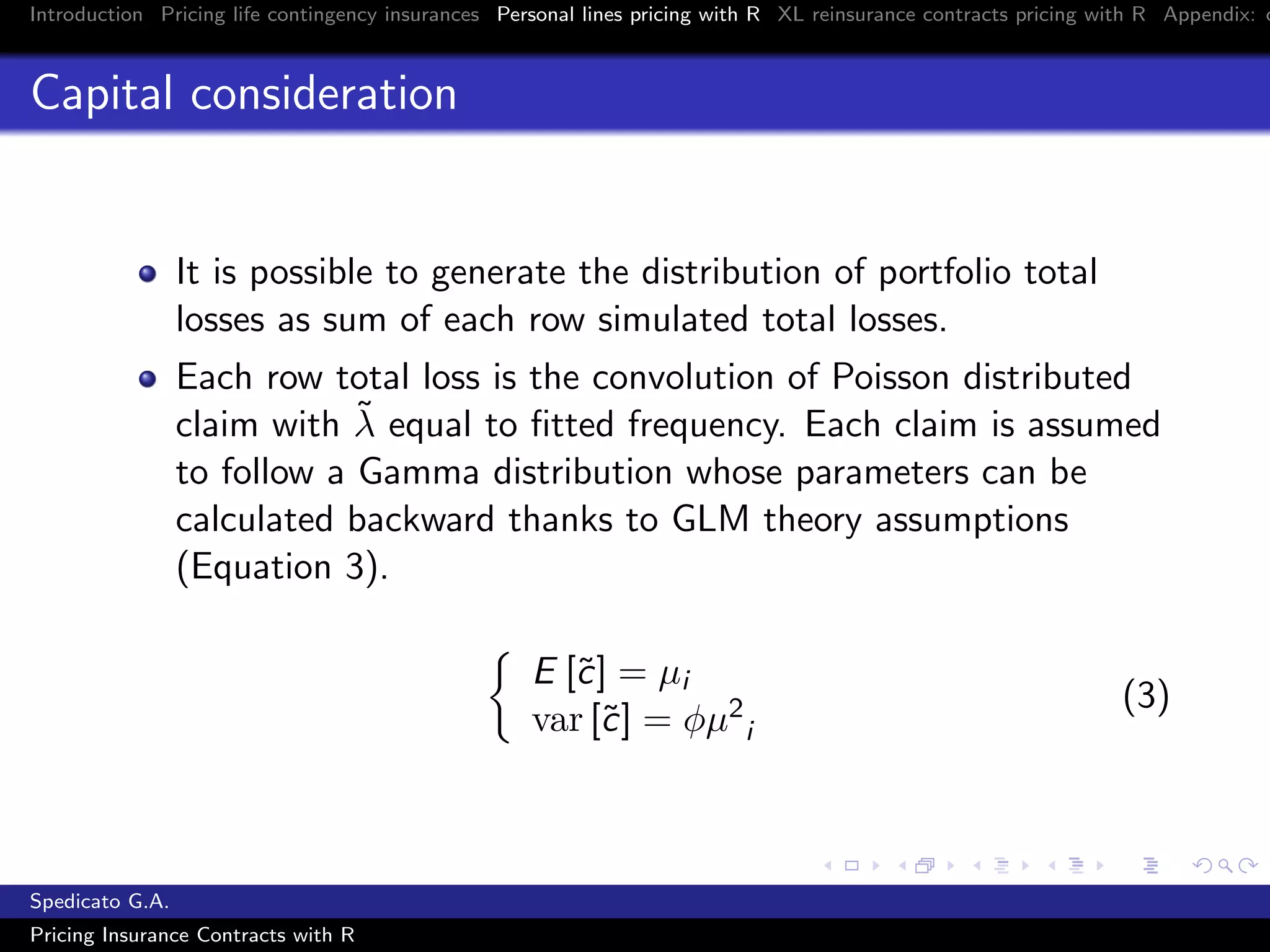 Introduction Pricing life contingency insurances Personal lines pricing with R XL reinsurance contracts pricing with R Appendix: c
Capital consideration
It is possible to generate the distribution of portfolio total
losses as sum of each row simulated total losses.
Each row total loss is the convolution of Poisson distributed
claim with ˜λ equal to ﬁtted frequency. Each claim is assumed
to follow a Gamma distribution whose parameters can be
calculated backward thanks to GLM theory assumptions
(Equation 3).
E [˜c] = µi
var [˜c] = φµ2
i
(3)
Spedicato G.A.
Pricing Insurance Contracts with R
 