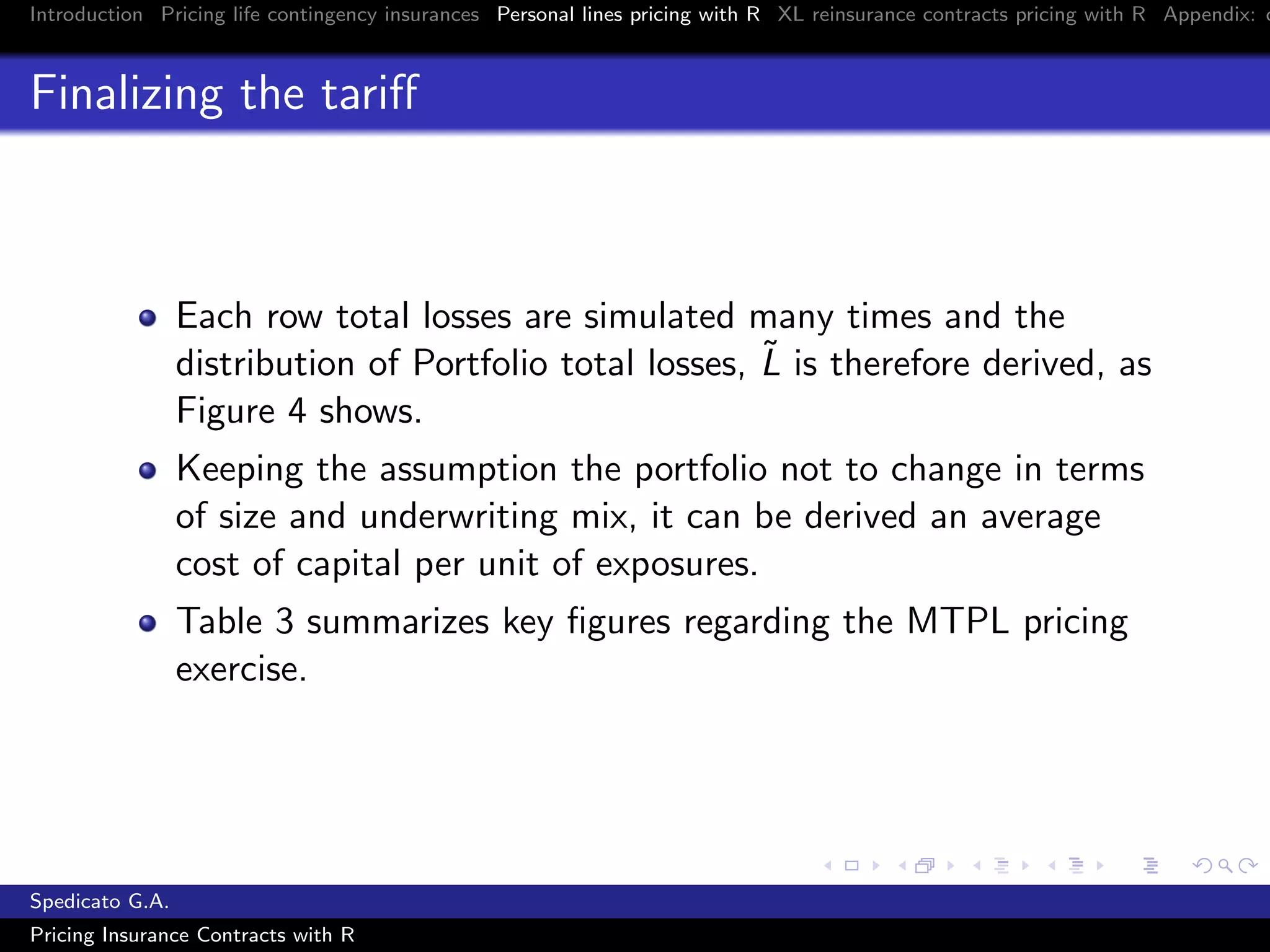 Introduction Pricing life contingency insurances Personal lines pricing with R XL reinsurance contracts pricing with R Appendix: c
Finalizing the tariﬀ
Each row total losses are simulated many times and the
distribution of Portfolio total losses, ˜L is therefore derived, as
Figure 4 shows.
Keeping the assumption the portfolio not to change in terms
of size and underwriting mix, it can be derived an average
cost of capital per unit of exposures.
Table 3 summarizes key ﬁgures regarding the MTPL pricing
exercise.
Spedicato G.A.
Pricing Insurance Contracts with R
 