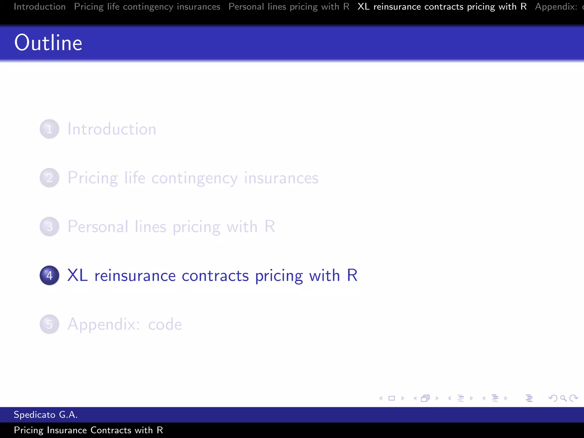Introduction Pricing life contingency insurances Personal lines pricing with R XL reinsurance contracts pricing with R Appendix: c
Outline
1 Introduction
2 Pricing life contingency insurances
3 Personal lines pricing with R
4 XL reinsurance contracts pricing with R
5 Appendix: code
Spedicato G.A.
Pricing Insurance Contracts with R
 
