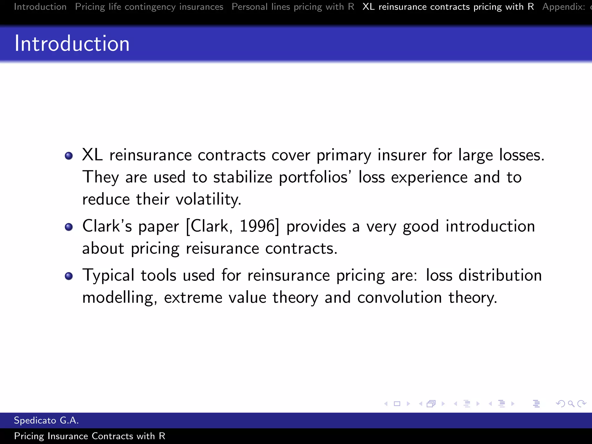 Introduction Pricing life contingency insurances Personal lines pricing with R XL reinsurance contracts pricing with R Appendix: c
Introduction
XL reinsurance contracts cover primary insurer for large losses.
They are used to stabilize portfolios’ loss experience and to
reduce their volatility.
Clark’s paper [Clark, 1996] provides a very good introduction
about pricing reisurance contracts.
Typical tools used for reinsurance pricing are: loss distribution
modelling, extreme value theory and convolution theory.
Spedicato G.A.
Pricing Insurance Contracts with R
 