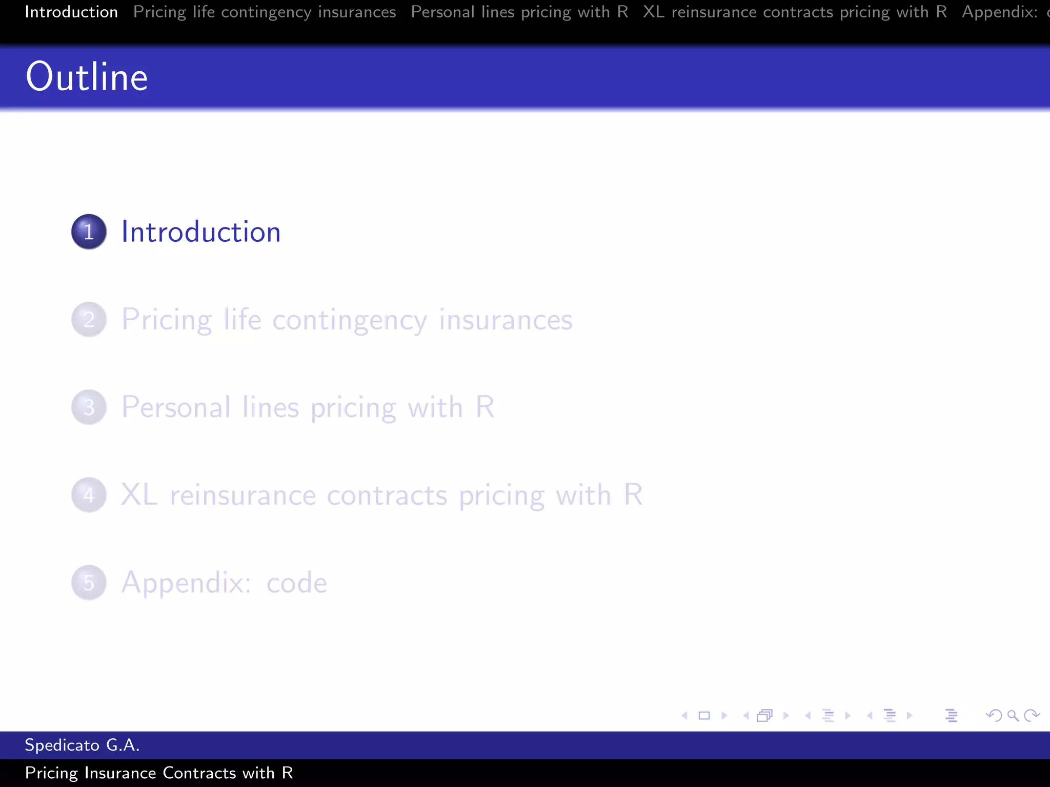 Introduction Pricing life contingency insurances Personal lines pricing with R XL reinsurance contracts pricing with R Appendix: c
Outline
1 Introduction
2 Pricing life contingency insurances
3 Personal lines pricing with R
4 XL reinsurance contracts pricing with R
5 Appendix: code
Spedicato G.A.
Pricing Insurance Contracts with R
 