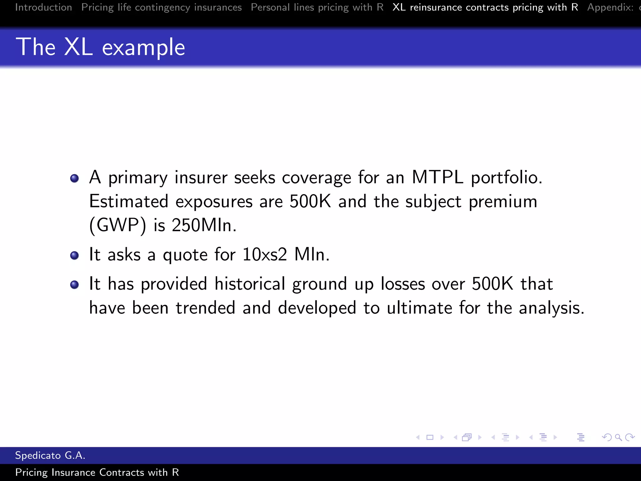 Introduction Pricing life contingency insurances Personal lines pricing with R XL reinsurance contracts pricing with R Appendix: c
The XL example
A primary insurer seeks coverage for an MTPL portfolio.
Estimated exposures are 500K and the subject premium
(GWP) is 250Mln.
It asks a quote for 10xs2 Mln.
It has provided historical ground up losses over 500K that
have been trended and developed to ultimate for the analysis.
Spedicato G.A.
Pricing Insurance Contracts with R
 