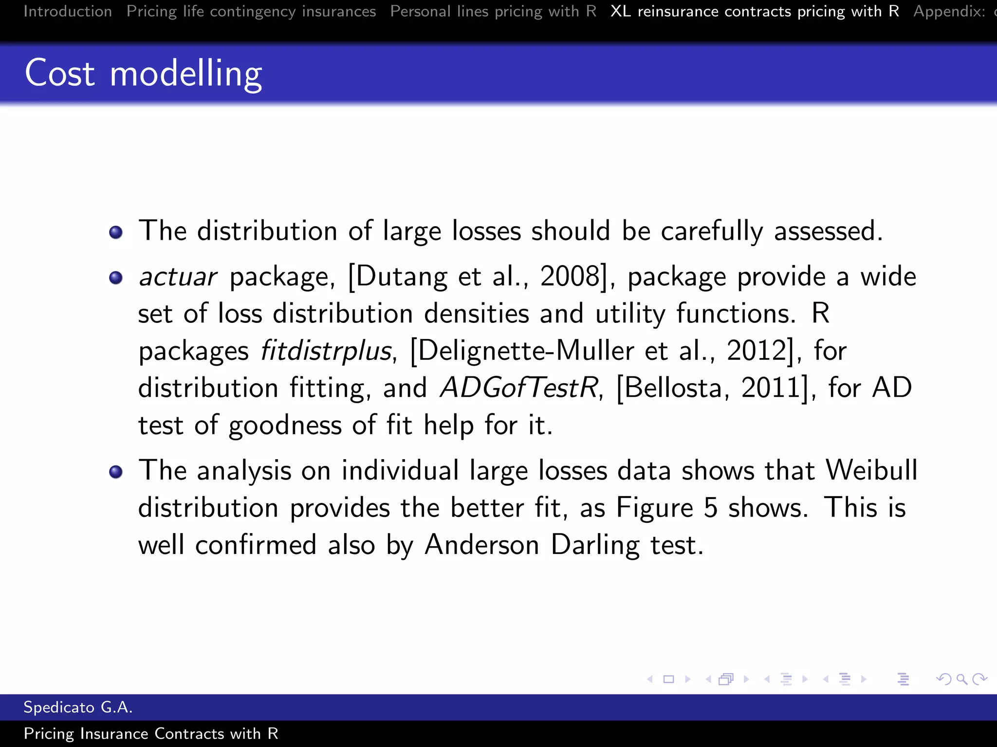 Introduction Pricing life contingency insurances Personal lines pricing with R XL reinsurance contracts pricing with R Appendix: c
Cost modelling
The distribution of large losses should be carefully assessed.
actuar package, [Dutang et al., 2008], package provide a wide
set of loss distribution densities and utility functions. R
packages ﬁtdistrplus, [Delignette-Muller et al., 2012], for
distribution ﬁtting, and ADGofTestR, [Bellosta, 2011], for AD
test of goodness of ﬁt help for it.
The analysis on individual large losses data shows that Weibull
distribution provides the better ﬁt, as Figure 5 shows. This is
well conﬁrmed also by Anderson Darling test.
Spedicato G.A.
Pricing Insurance Contracts with R
 