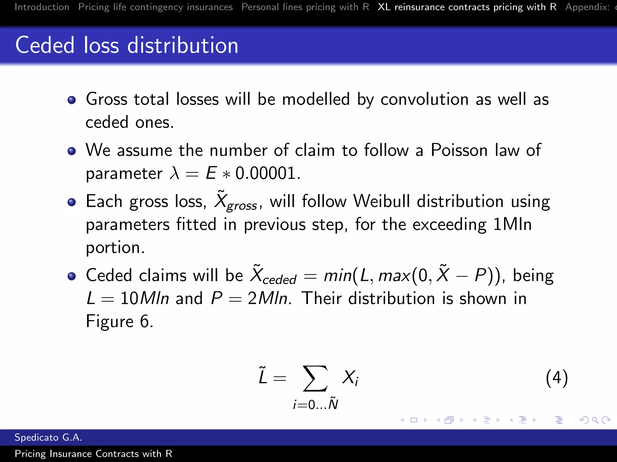 Introduction Pricing life contingency insurances Personal lines pricing with R XL reinsurance contracts pricing with R Appendix: c
Ceded loss distribution
Gross total losses will be modelled by convolution as well as
ceded ones.
We assume the number of claim to follow a Poisson law of
parameter λ = E ∗ 0.00001.
Each gross loss, ˜Xgross, will follow Weibull distribution using
parameters ﬁtted in previous step, for the exceeding 1Mln
portion.
Ceded claims will be ˜Xceded = min(L, max(0, ˜X − P)), being
L = 10Mln and P = 2Mln. Their distribution is shown in
Figure 6.
˜L =
i=0...˜N
Xi (4)
Spedicato G.A.
Pricing Insurance Contracts with R
 