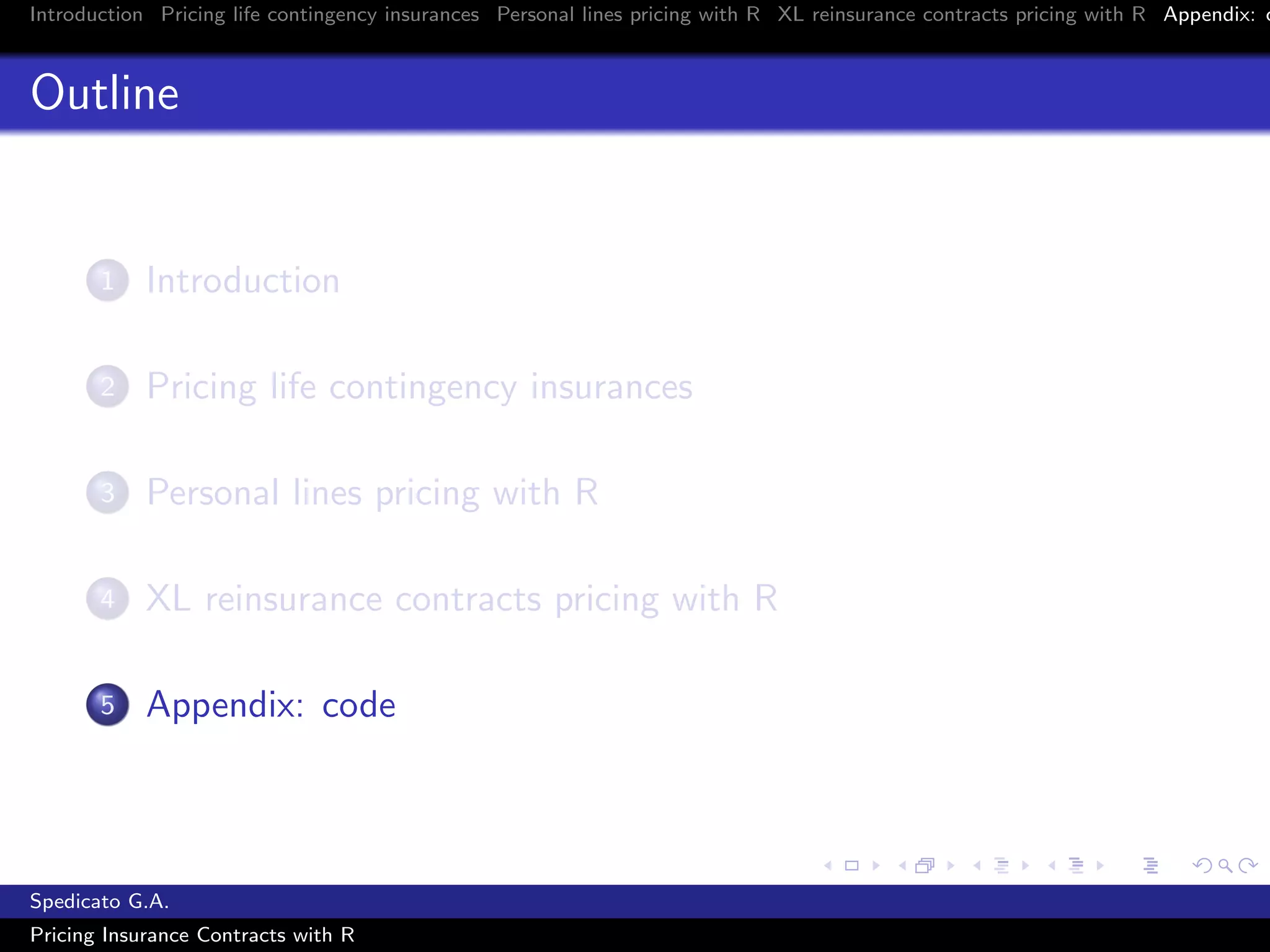 Introduction Pricing life contingency insurances Personal lines pricing with R XL reinsurance contracts pricing with R Appendix: c
Outline
1 Introduction
2 Pricing life contingency insurances
3 Personal lines pricing with R
4 XL reinsurance contracts pricing with R
5 Appendix: code
Spedicato G.A.
Pricing Insurance Contracts with R
 
