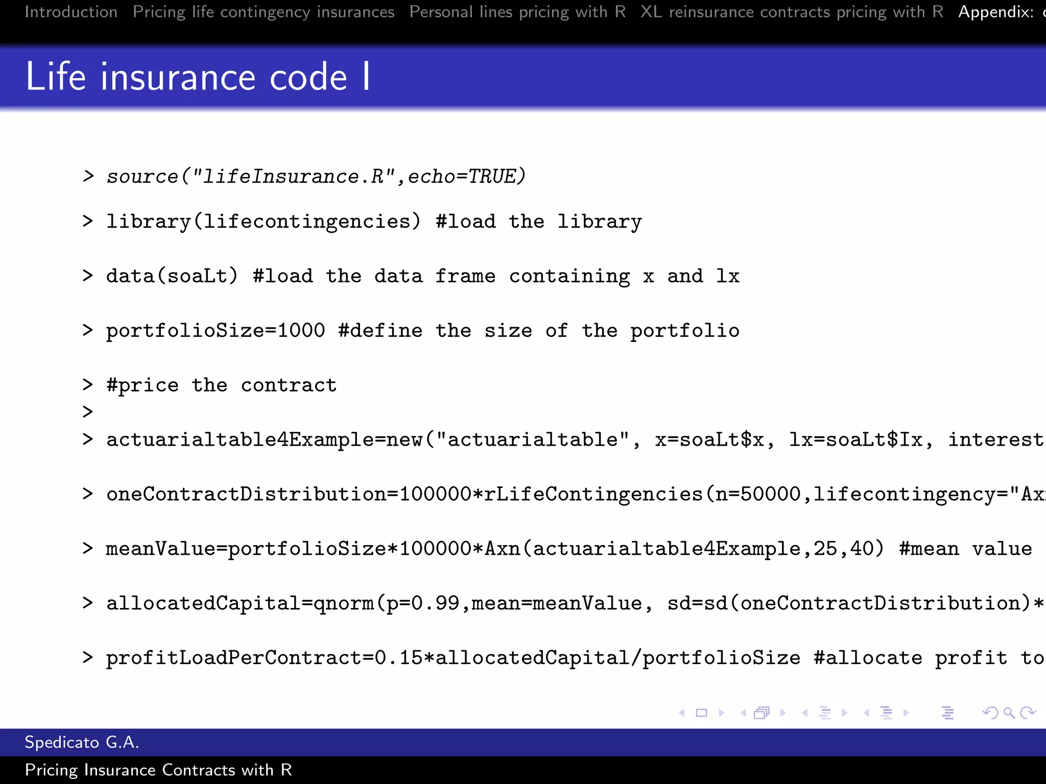 Introduction Pricing life contingency insurances Personal lines pricing with R XL reinsurance contracts pricing with R Appendix: c
Life insurance code I
> source("lifeInsurance.R",echo=TRUE)
> library(lifecontingencies) #load the library
> data(soaLt) #load the data frame containing x and lx
> portfolioSize=1000 #define the size of the portfolio
> #price the contract
>
> actuarialtable4Example=new("actuarialtable", x=soaLt$x, lx=soaLt$Ix, interest=
> oneContractDistribution=100000*rLifeContingencies(n=50000,lifecontingency="Axn
> meanValue=portfolioSize*100000*Axn(actuarialtable4Example,25,40) #mean value o
> allocatedCapital=qnorm(p=0.99,mean=meanValue, sd=sd(oneContractDistribution)*s
> profitLoadPerContract=0.15*allocatedCapital/portfolioSize #allocate profit to
Spedicato G.A.
Pricing Insurance Contracts with R
 