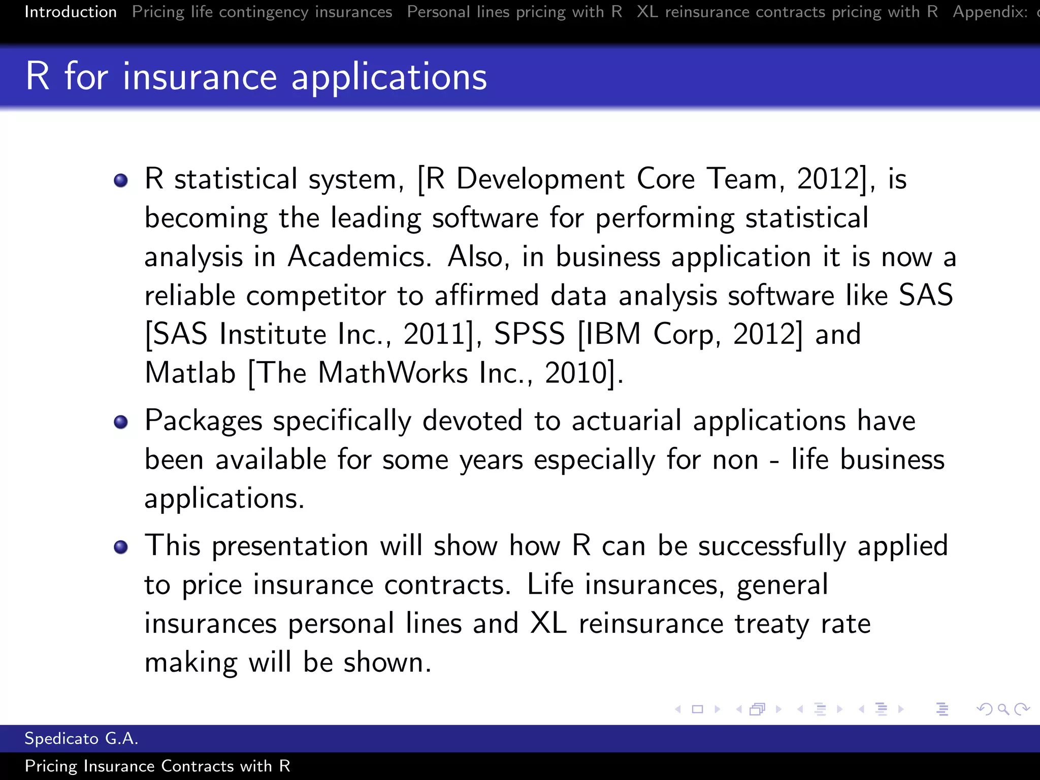 Introduction Pricing life contingency insurances Personal lines pricing with R XL reinsurance contracts pricing with R Appendix: c
R for insurance applications
R statistical system, [R Development Core Team, 2012], is
becoming the leading software for performing statistical
analysis in Academics. Also, in business application it is now a
reliable competitor to aﬃrmed data analysis software like SAS
[SAS Institute Inc., 2011], SPSS [IBM Corp, 2012] and
Matlab [The MathWorks Inc., 2010].
Packages speciﬁcally devoted to actuarial applications have
been available for some years especially for non - life business
applications.
This presentation will show how R can be successfully applied
to price insurance contracts. Life insurances, general
insurances personal lines and XL reinsurance treaty rate
making will be shown.
Spedicato G.A.
Pricing Insurance Contracts with R
 