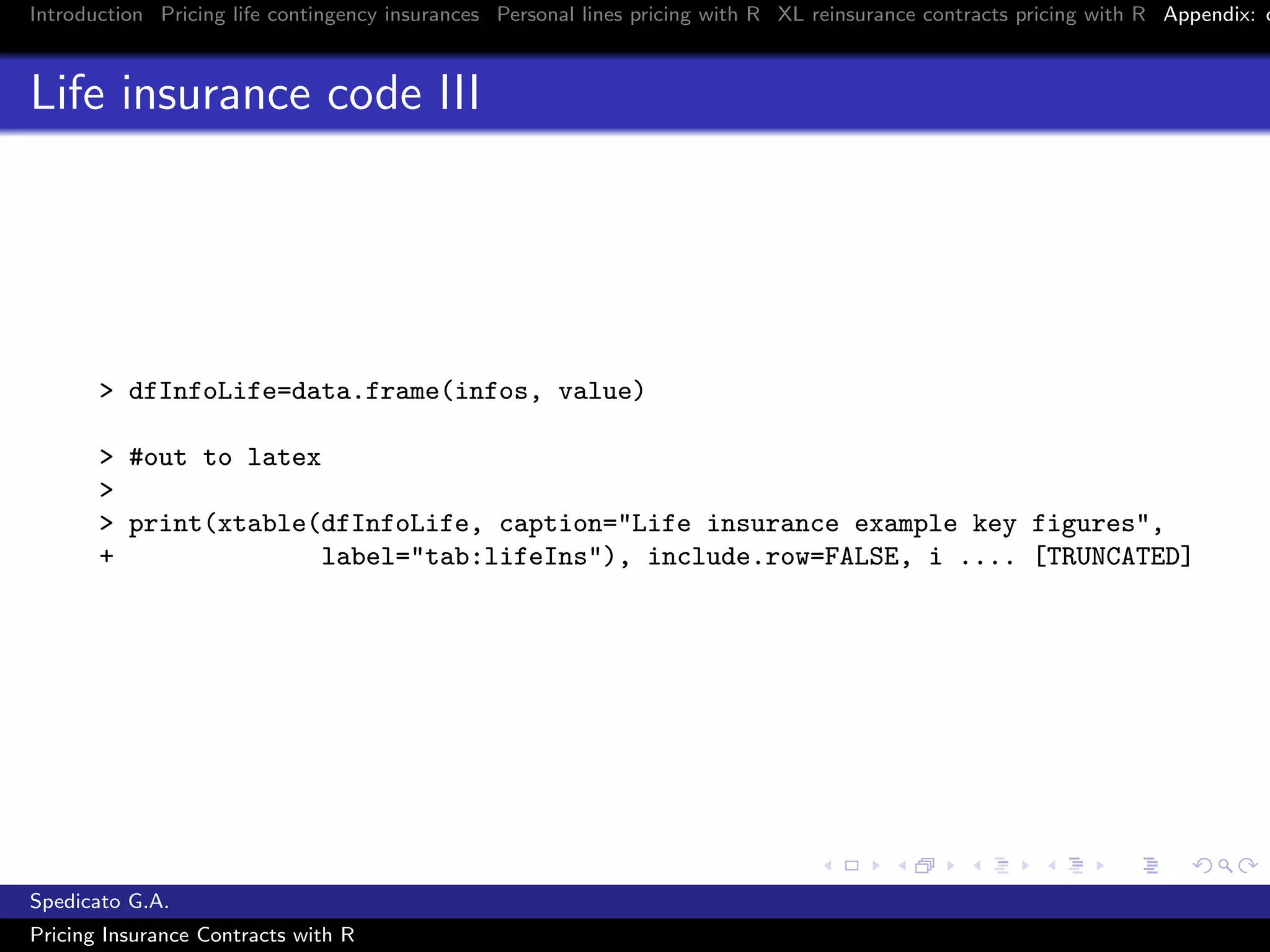 Introduction Pricing life contingency insurances Personal lines pricing with R XL reinsurance contracts pricing with R Appendix: c
Life insurance code III
> dfInfoLife=data.frame(infos, value)
> #out to latex
>
> print(xtable(dfInfoLife, caption="Life insurance example key figures",
+ label="tab:lifeIns"), include.row=FALSE, i .... [TRUNCATED]
Spedicato G.A.
Pricing Insurance Contracts with R
 
