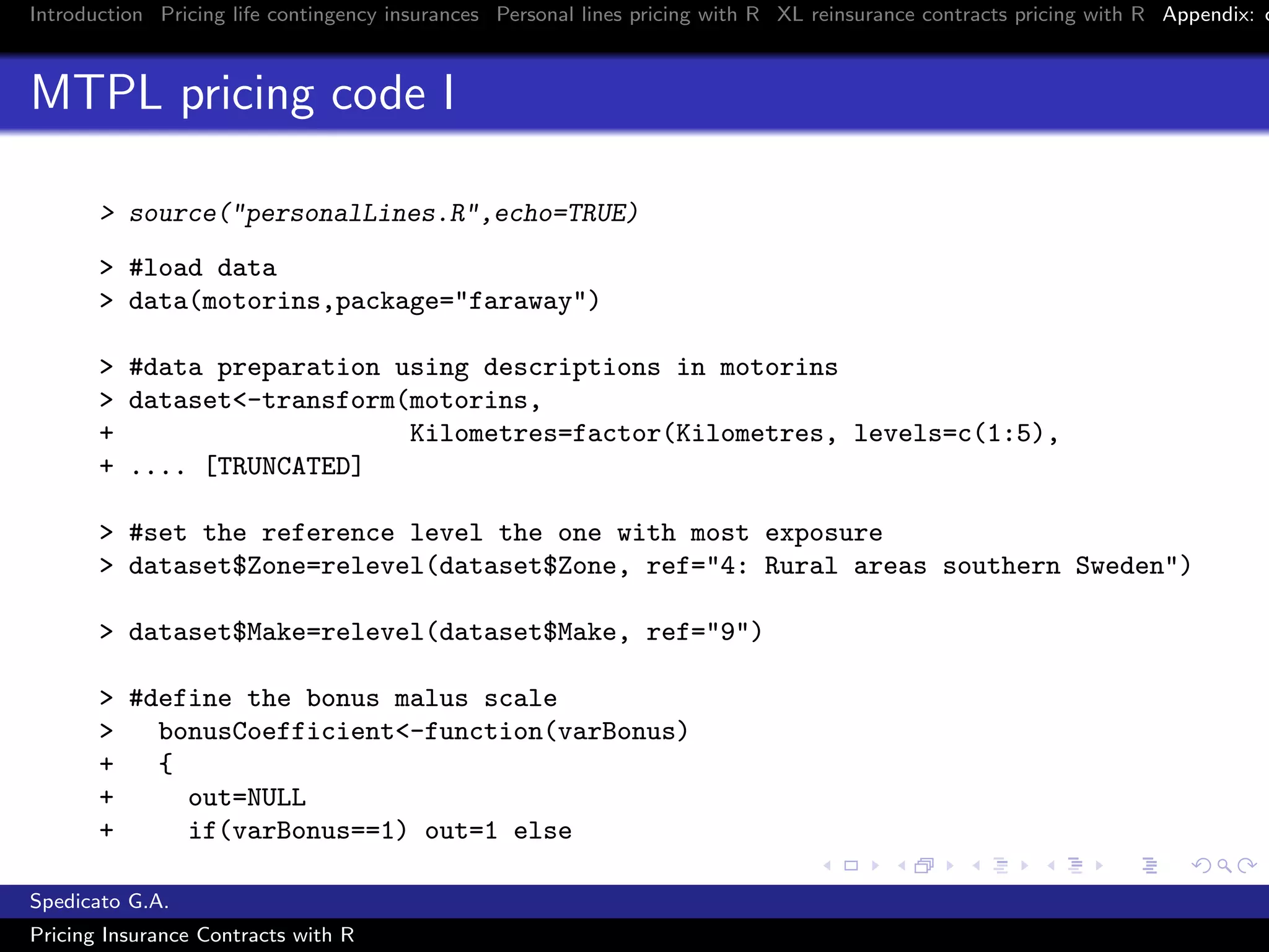 Introduction Pricing life contingency insurances Personal lines pricing with R XL reinsurance contracts pricing with R Appendix: c
MTPL pricing code I
> source("personalLines.R",echo=TRUE)
> #load data
> data(motorins,package="faraway")
> #data preparation using descriptions in motorins
> dataset<-transform(motorins,
+ Kilometres=factor(Kilometres, levels=c(1:5),
+ .... [TRUNCATED]
> #set the reference level the one with most exposure
> dataset$Zone=relevel(dataset$Zone, ref="4: Rural areas southern Sweden")
> dataset$Make=relevel(dataset$Make, ref="9")
> #define the bonus malus scale
> bonusCoefficient<-function(varBonus)
+ {
+ out=NULL
+ if(varBonus==1) out=1 else
Spedicato G.A.
Pricing Insurance Contracts with R
 