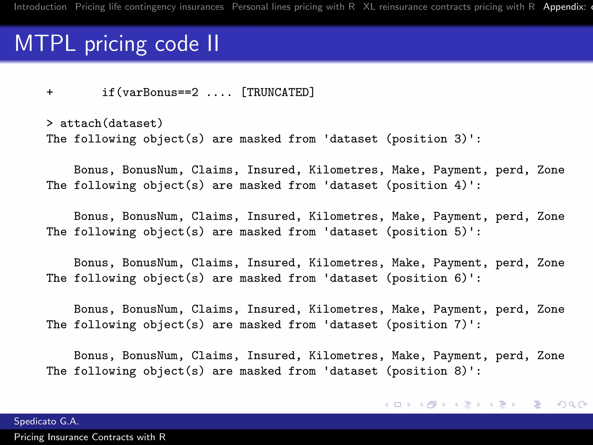 Introduction Pricing life contingency insurances Personal lines pricing with R XL reinsurance contracts pricing with R Appendix: c
MTPL pricing code II
+ if(varBonus==2 .... [TRUNCATED]
> attach(dataset)
The following object(s) are masked from 'dataset (position 3)':
Bonus, BonusNum, Claims, Insured, Kilometres, Make, Payment, perd, Zone
The following object(s) are masked from 'dataset (position 4)':
Bonus, BonusNum, Claims, Insured, Kilometres, Make, Payment, perd, Zone
The following object(s) are masked from 'dataset (position 5)':
Bonus, BonusNum, Claims, Insured, Kilometres, Make, Payment, perd, Zone
The following object(s) are masked from 'dataset (position 6)':
Bonus, BonusNum, Claims, Insured, Kilometres, Make, Payment, perd, Zone
The following object(s) are masked from 'dataset (position 7)':
Bonus, BonusNum, Claims, Insured, Kilometres, Make, Payment, perd, Zone
The following object(s) are masked from 'dataset (position 8)':
Spedicato G.A.
Pricing Insurance Contracts with R
 