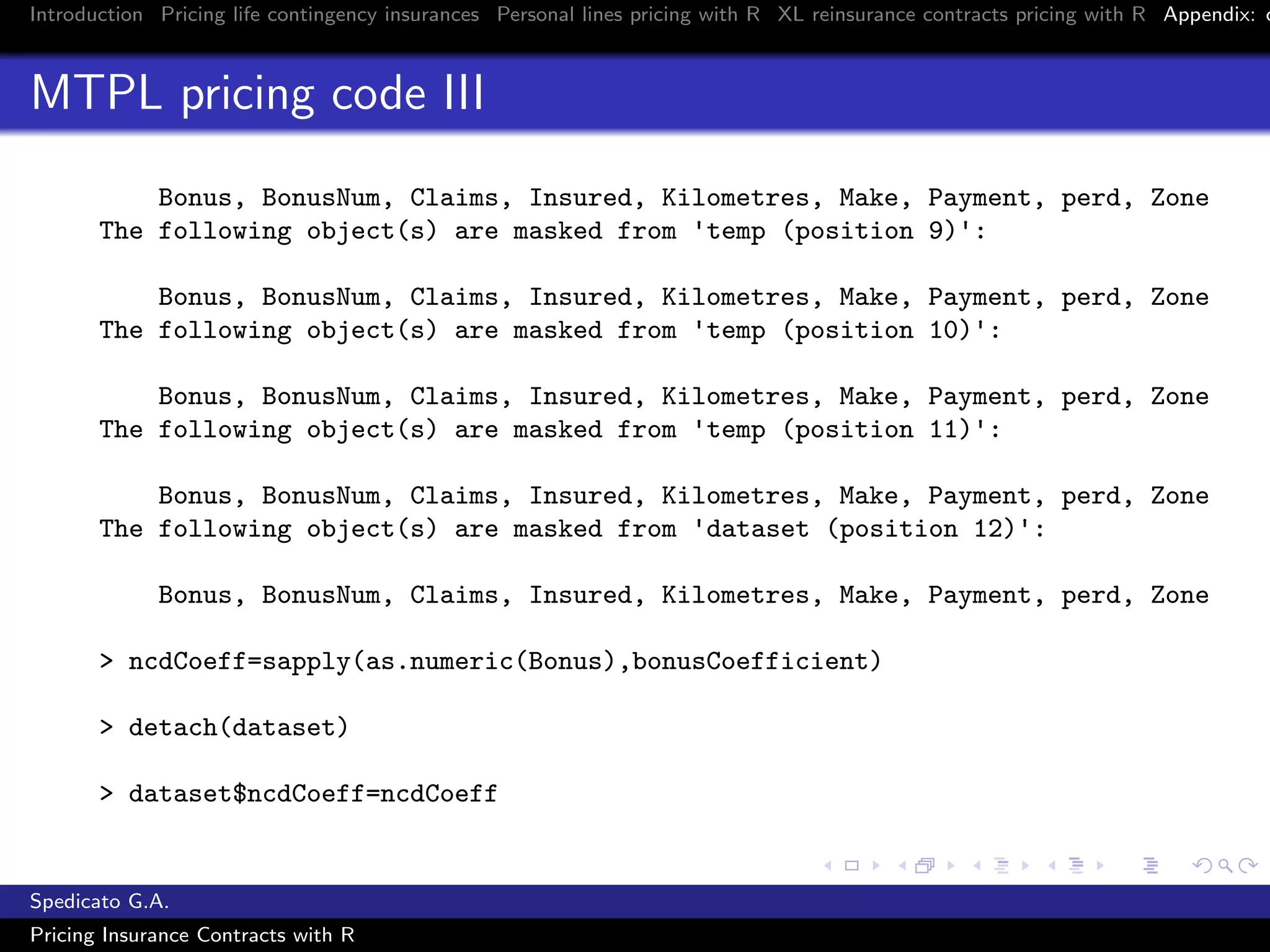Introduction Pricing life contingency insurances Personal lines pricing with R XL reinsurance contracts pricing with R Appendix: c
MTPL pricing code III
Bonus, BonusNum, Claims, Insured, Kilometres, Make, Payment, perd, Zone
The following object(s) are masked from 'temp (position 9)':
Bonus, BonusNum, Claims, Insured, Kilometres, Make, Payment, perd, Zone
The following object(s) are masked from 'temp (position 10)':
Bonus, BonusNum, Claims, Insured, Kilometres, Make, Payment, perd, Zone
The following object(s) are masked from 'temp (position 11)':
Bonus, BonusNum, Claims, Insured, Kilometres, Make, Payment, perd, Zone
The following object(s) are masked from 'dataset (position 12)':
Bonus, BonusNum, Claims, Insured, Kilometres, Make, Payment, perd, Zone
> ncdCoeff=sapply(as.numeric(Bonus),bonusCoefficient)
> detach(dataset)
> dataset$ncdCoeff=ncdCoeff
Spedicato G.A.
Pricing Insurance Contracts with R
 