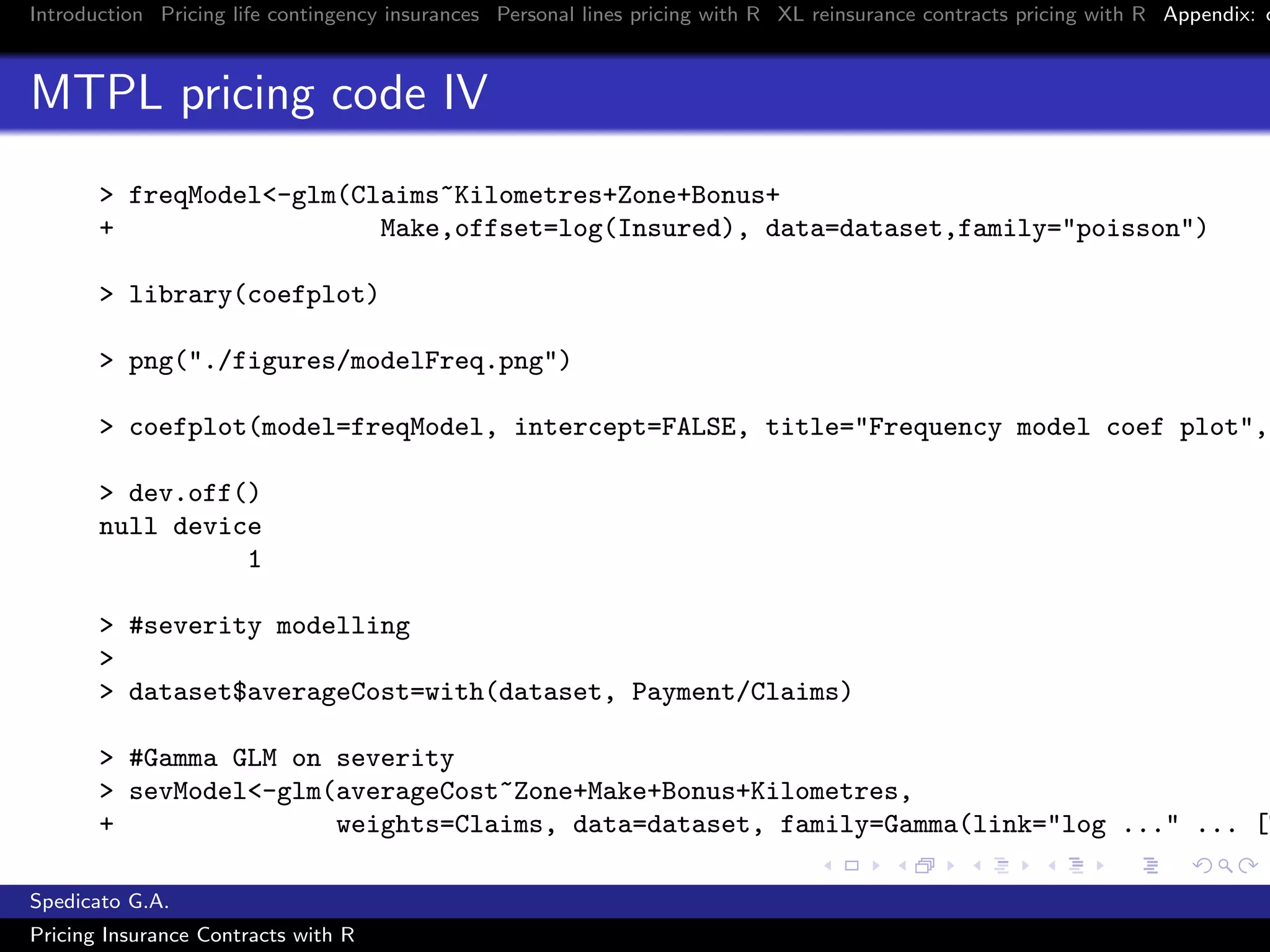Introduction Pricing life contingency insurances Personal lines pricing with R XL reinsurance contracts pricing with R Appendix: c
MTPL pricing code IV
> freqModel<-glm(Claims~Kilometres+Zone+Bonus+
+ Make,offset=log(Insured), data=dataset,family="poisson")
> library(coefplot)
> png("./figures/modelFreq.png")
> coefplot(model=freqModel, intercept=FALSE, title="Frequency model coef plot",
> dev.off()
null device
1
> #severity modelling
>
> dataset$averageCost=with(dataset, Payment/Claims)
> #Gamma GLM on severity
> sevModel<-glm(averageCost~Zone+Make+Bonus+Kilometres,
+ weights=Claims, data=dataset, family=Gamma(link="log ..." ... [T
Spedicato G.A.
Pricing Insurance Contracts with R
 