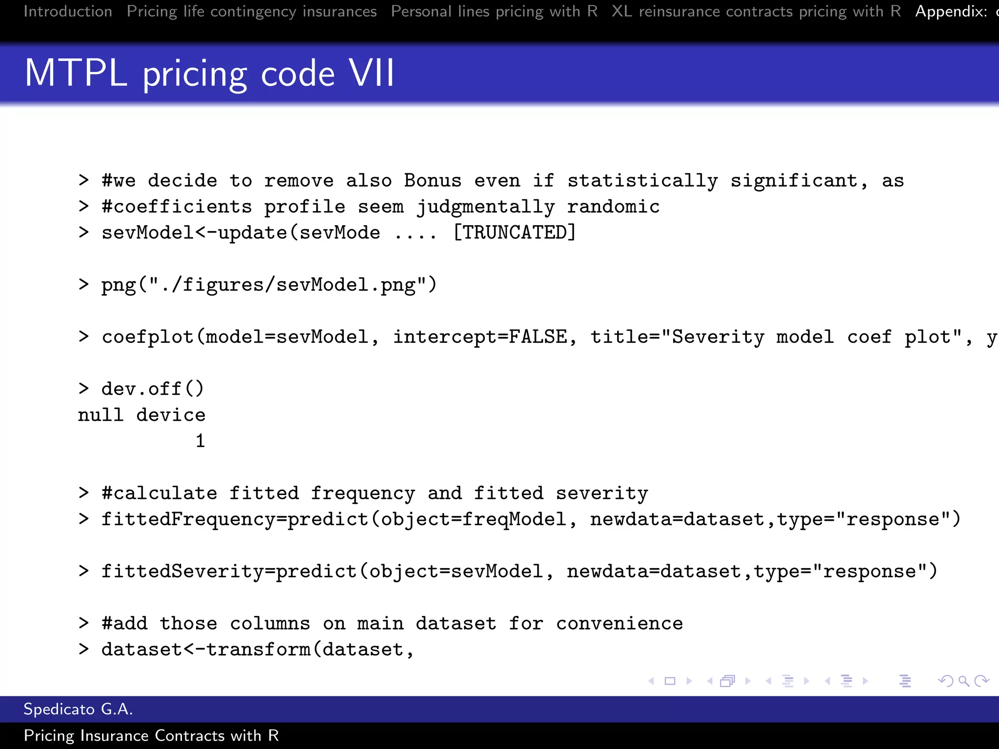 Introduction Pricing life contingency insurances Personal lines pricing with R XL reinsurance contracts pricing with R Appendix: c
MTPL pricing code VII
> #we decide to remove also Bonus even if statistically significant, as
> #coefficients profile seem judgmentally randomic
> sevModel<-update(sevMode .... [TRUNCATED]
> png("./figures/sevModel.png")
> coefplot(model=sevModel, intercept=FALSE, title="Severity model coef plot", yl
> dev.off()
null device
1
> #calculate fitted frequency and fitted severity
> fittedFrequency=predict(object=freqModel, newdata=dataset,type="response")
> fittedSeverity=predict(object=sevModel, newdata=dataset,type="response")
> #add those columns on main dataset for convenience
> dataset<-transform(dataset,
Spedicato G.A.
Pricing Insurance Contracts with R
 