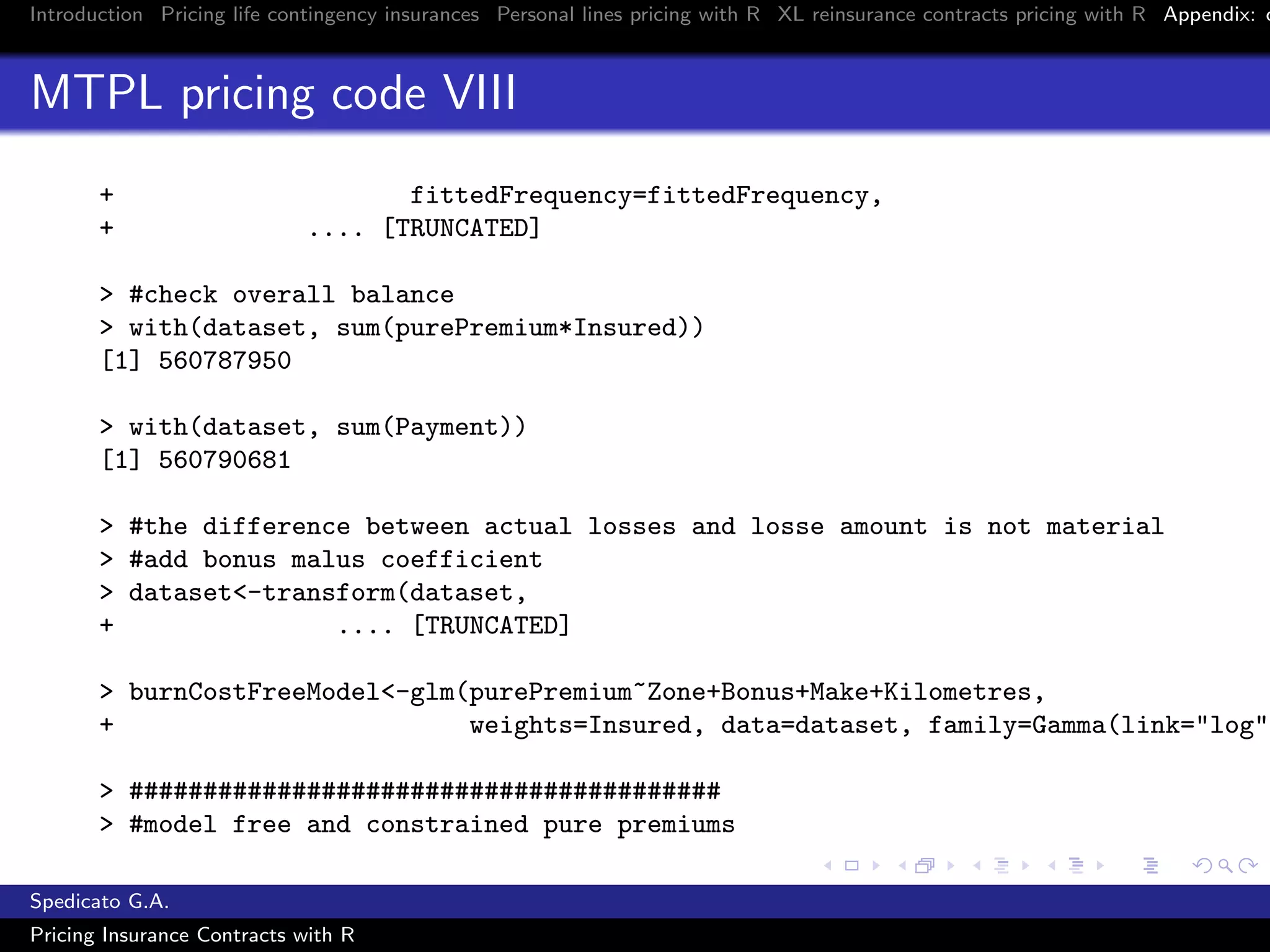 Introduction Pricing life contingency insurances Personal lines pricing with R XL reinsurance contracts pricing with R Appendix: c
MTPL pricing code VIII
+ fittedFrequency=fittedFrequency,
+ .... [TRUNCATED]
> #check overall balance
> with(dataset, sum(purePremium*Insured))
[1] 560787950
> with(dataset, sum(Payment))
[1] 560790681
> #the difference between actual losses and losse amount is not material
> #add bonus malus coefficient
> dataset<-transform(dataset,
+ .... [TRUNCATED]
> burnCostFreeModel<-glm(purePremium~Zone+Bonus+Make+Kilometres,
+ weights=Insured, data=dataset, family=Gamma(link="log")
> ########################################
> #model free and constrained pure premiums
Spedicato G.A.
Pricing Insurance Contracts with R
 