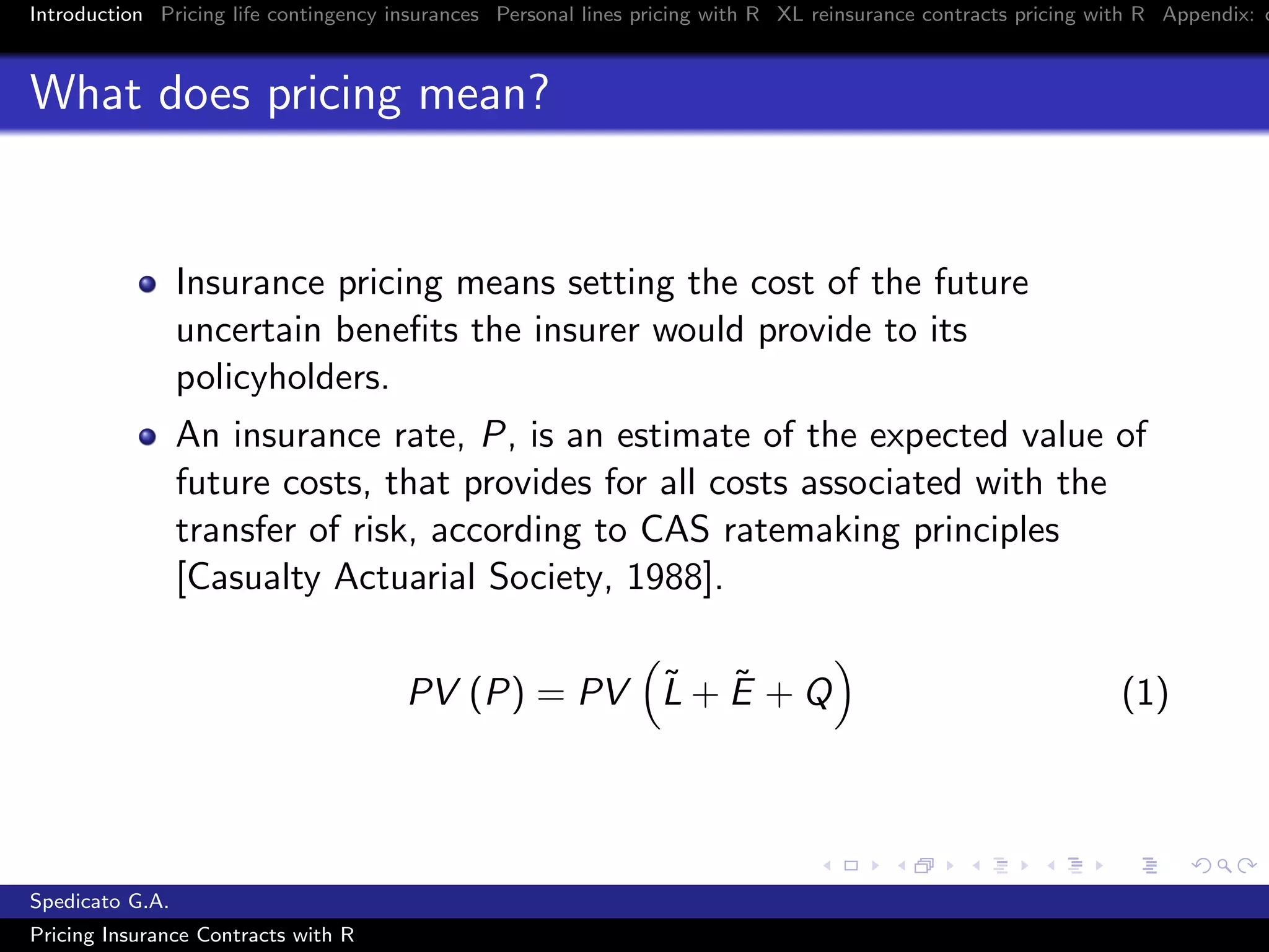 Introduction Pricing life contingency insurances Personal lines pricing with R XL reinsurance contracts pricing with R Appendix: c
What does pricing mean?
Insurance pricing means setting the cost of the future
uncertain beneﬁts the insurer would provide to its
policyholders.
An insurance rate, P, is an estimate of the expected value of
future costs, that provides for all costs associated with the
transfer of risk, according to CAS ratemaking principles
[Casualty Actuarial Society, 1988].
PV (P) = PV ˜L + ˜E + Q (1)
Spedicato G.A.
Pricing Insurance Contracts with R
 