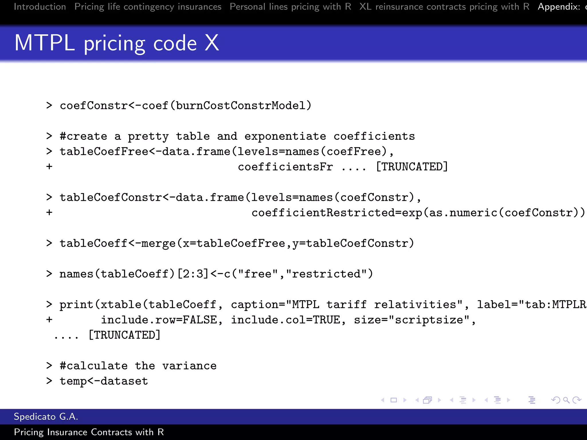 Introduction Pricing life contingency insurances Personal lines pricing with R XL reinsurance contracts pricing with R Appendix: c
MTPL pricing code X
> coefConstr<-coef(burnCostConstrModel)
> #create a pretty table and exponentiate coefficients
> tableCoefFree<-data.frame(levels=names(coefFree),
+ coefficientsFr .... [TRUNCATED]
> tableCoefConstr<-data.frame(levels=names(coefConstr),
+ coefficientRestricted=exp(as.numeric(coefConstr)))
> tableCoeff<-merge(x=tableCoefFree,y=tableCoefConstr)
> names(tableCoeff)[2:3]<-c("free","restricted")
> print(xtable(tableCoeff, caption="MTPL tariff relativities", label="tab:MTPLRe
+ include.row=FALSE, include.col=TRUE, size="scriptsize",
.... [TRUNCATED]
> #calculate the variance
> temp<-dataset
Spedicato G.A.
Pricing Insurance Contracts with R
 