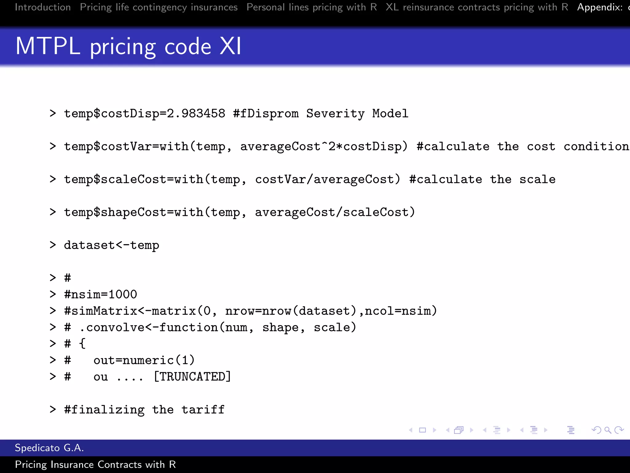 Introduction Pricing life contingency insurances Personal lines pricing with R XL reinsurance contracts pricing with R Appendix: c
MTPL pricing code XI
> temp$costDisp=2.983458 #fDisprom Severity Model
> temp$costVar=with(temp, averageCost^2*costDisp) #calculate the cost conditiona
> temp$scaleCost=with(temp, costVar/averageCost) #calculate the scale
> temp$shapeCost=with(temp, averageCost/scaleCost)
> dataset<-temp
> #
> #nsim=1000
> #simMatrix<-matrix(0, nrow=nrow(dataset),ncol=nsim)
> # .convolve<-function(num, shape, scale)
> # {
> # out=numeric(1)
> # ou .... [TRUNCATED]
> #finalizing the tariff
Spedicato G.A.
Pricing Insurance Contracts with R
 