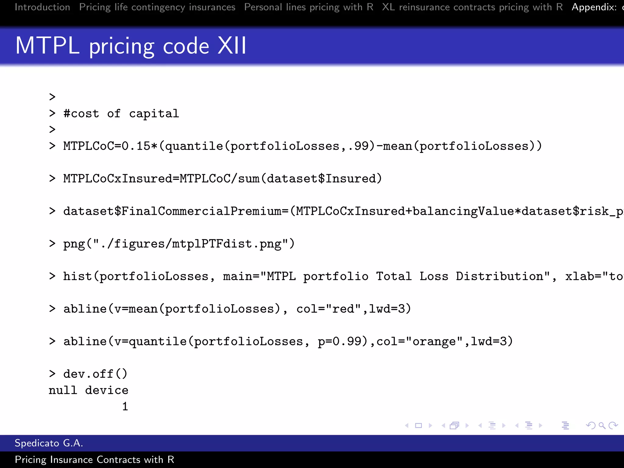 Introduction Pricing life contingency insurances Personal lines pricing with R XL reinsurance contracts pricing with R Appendix: c
MTPL pricing code XII
>
> #cost of capital
>
> MTPLCoC=0.15*(quantile(portfolioLosses,.99)-mean(portfolioLosses))
> MTPLCoCxInsured=MTPLCoC/sum(dataset$Insured)
> dataset$FinalCommercialPremium=(MTPLCoCxInsured+balancingValue*dataset$risk_pr
> png("./figures/mtplPTFdist.png")
> hist(portfolioLosses, main="MTPL portfolio Total Loss Distribution", xlab="tot
> abline(v=mean(portfolioLosses), col="red",lwd=3)
> abline(v=quantile(portfolioLosses, p=0.99),col="orange",lwd=3)
> dev.off()
null device
1
Spedicato G.A.
Pricing Insurance Contracts with R
 