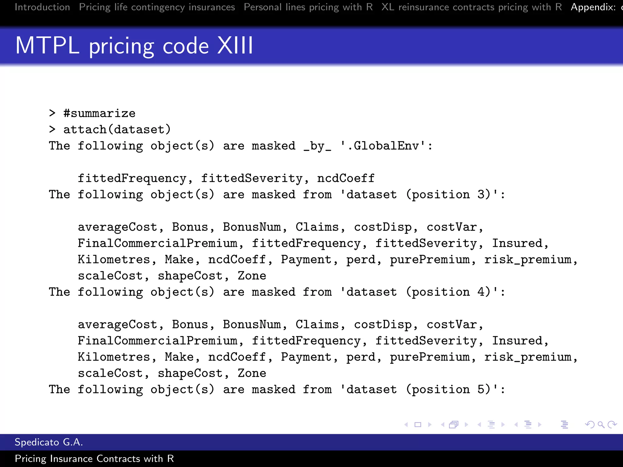 Introduction Pricing life contingency insurances Personal lines pricing with R XL reinsurance contracts pricing with R Appendix: c
MTPL pricing code XIII
> #summarize
> attach(dataset)
The following object(s) are masked _by_ '.GlobalEnv':
fittedFrequency, fittedSeverity, ncdCoeff
The following object(s) are masked from 'dataset (position 3)':
averageCost, Bonus, BonusNum, Claims, costDisp, costVar,
FinalCommercialPremium, fittedFrequency, fittedSeverity, Insured,
Kilometres, Make, ncdCoeff, Payment, perd, purePremium, risk_premium,
scaleCost, shapeCost, Zone
The following object(s) are masked from 'dataset (position 4)':
averageCost, Bonus, BonusNum, Claims, costDisp, costVar,
FinalCommercialPremium, fittedFrequency, fittedSeverity, Insured,
Kilometres, Make, ncdCoeff, Payment, perd, purePremium, risk_premium,
scaleCost, shapeCost, Zone
The following object(s) are masked from 'dataset (position 5)':
Spedicato G.A.
Pricing Insurance Contracts with R
 